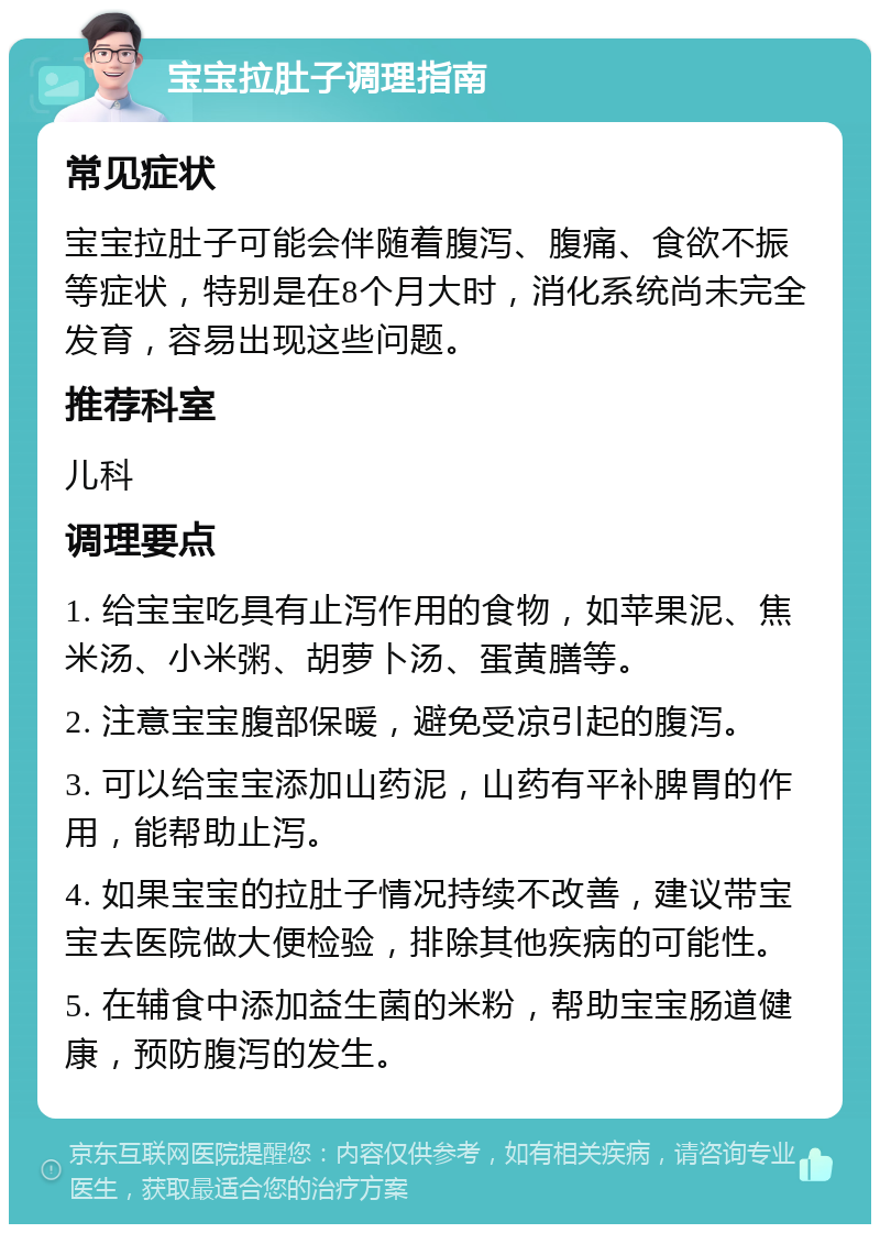 宝宝拉肚子调理指南 常见症状 宝宝拉肚子可能会伴随着腹泻、腹痛、食欲不振等症状，特别是在8个月大时，消化系统尚未完全发育，容易出现这些问题。 推荐科室 儿科 调理要点 1. 给宝宝吃具有止泻作用的食物，如苹果泥、焦米汤、小米粥、胡萝卜汤、蛋黄膳等。 2. 注意宝宝腹部保暖，避免受凉引起的腹泻。 3. 可以给宝宝添加山药泥，山药有平补脾胃的作用，能帮助止泻。 4. 如果宝宝的拉肚子情况持续不改善，建议带宝宝去医院做大便检验，排除其他疾病的可能性。 5. 在辅食中添加益生菌的米粉，帮助宝宝肠道健康，预防腹泻的发生。