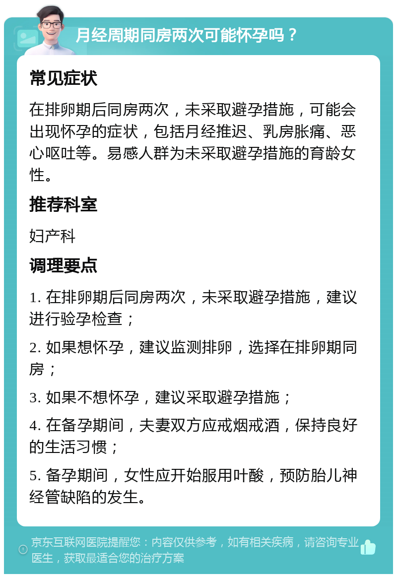 月经周期同房两次可能怀孕吗？ 常见症状 在排卵期后同房两次，未采取避孕措施，可能会出现怀孕的症状，包括月经推迟、乳房胀痛、恶心呕吐等。易感人群为未采取避孕措施的育龄女性。 推荐科室 妇产科 调理要点 1. 在排卵期后同房两次，未采取避孕措施，建议进行验孕检查； 2. 如果想怀孕，建议监测排卵，选择在排卵期同房； 3. 如果不想怀孕，建议采取避孕措施； 4. 在备孕期间，夫妻双方应戒烟戒酒，保持良好的生活习惯； 5. 备孕期间，女性应开始服用叶酸，预防胎儿神经管缺陷的发生。