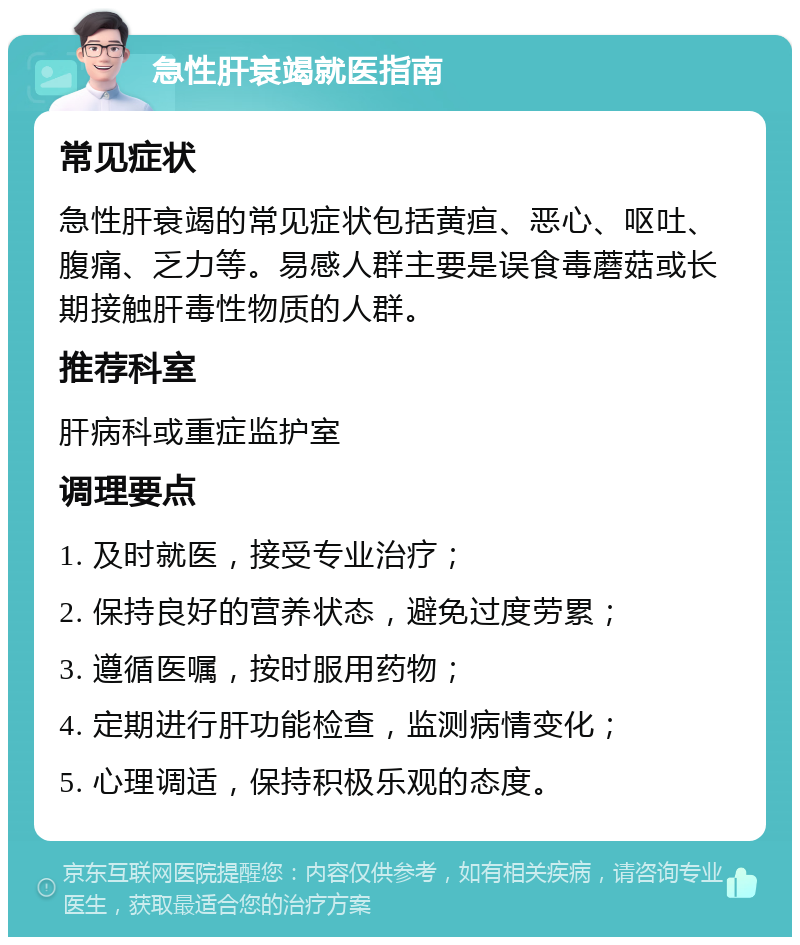 急性肝衰竭就医指南 常见症状 急性肝衰竭的常见症状包括黄疸、恶心、呕吐、腹痛、乏力等。易感人群主要是误食毒蘑菇或长期接触肝毒性物质的人群。 推荐科室 肝病科或重症监护室 调理要点 1. 及时就医，接受专业治疗； 2. 保持良好的营养状态，避免过度劳累； 3. 遵循医嘱，按时服用药物； 4. 定期进行肝功能检查，监测病情变化； 5. 心理调适，保持积极乐观的态度。