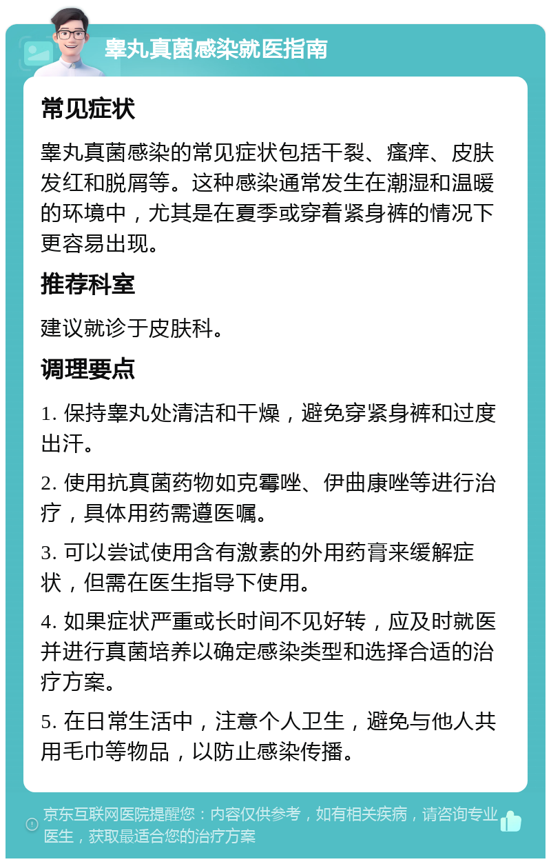 睾丸真菌感染就医指南 常见症状 睾丸真菌感染的常见症状包括干裂、瘙痒、皮肤发红和脱屑等。这种感染通常发生在潮湿和温暖的环境中，尤其是在夏季或穿着紧身裤的情况下更容易出现。 推荐科室 建议就诊于皮肤科。 调理要点 1. 保持睾丸处清洁和干燥，避免穿紧身裤和过度出汗。 2. 使用抗真菌药物如克霉唑、伊曲康唑等进行治疗，具体用药需遵医嘱。 3. 可以尝试使用含有激素的外用药膏来缓解症状，但需在医生指导下使用。 4. 如果症状严重或长时间不见好转，应及时就医并进行真菌培养以确定感染类型和选择合适的治疗方案。 5. 在日常生活中，注意个人卫生，避免与他人共用毛巾等物品，以防止感染传播。