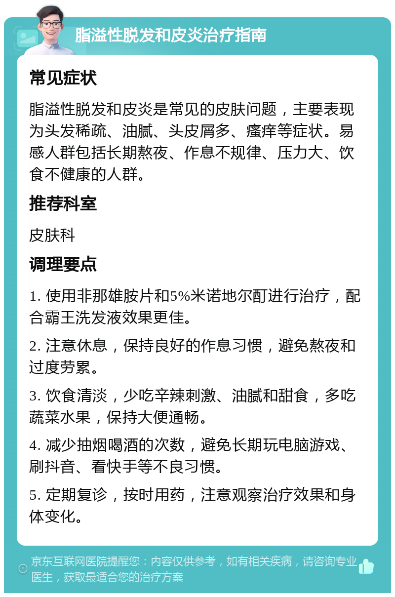 脂溢性脱发和皮炎治疗指南 常见症状 脂溢性脱发和皮炎是常见的皮肤问题，主要表现为头发稀疏、油腻、头皮屑多、瘙痒等症状。易感人群包括长期熬夜、作息不规律、压力大、饮食不健康的人群。 推荐科室 皮肤科 调理要点 1. 使用非那雄胺片和5%米诺地尔酊进行治疗，配合霸王洗发液效果更佳。 2. 注意休息，保持良好的作息习惯，避免熬夜和过度劳累。 3. 饮食清淡，少吃辛辣刺激、油腻和甜食，多吃蔬菜水果，保持大便通畅。 4. 减少抽烟喝酒的次数，避免长期玩电脑游戏、刷抖音、看快手等不良习惯。 5. 定期复诊，按时用药，注意观察治疗效果和身体变化。