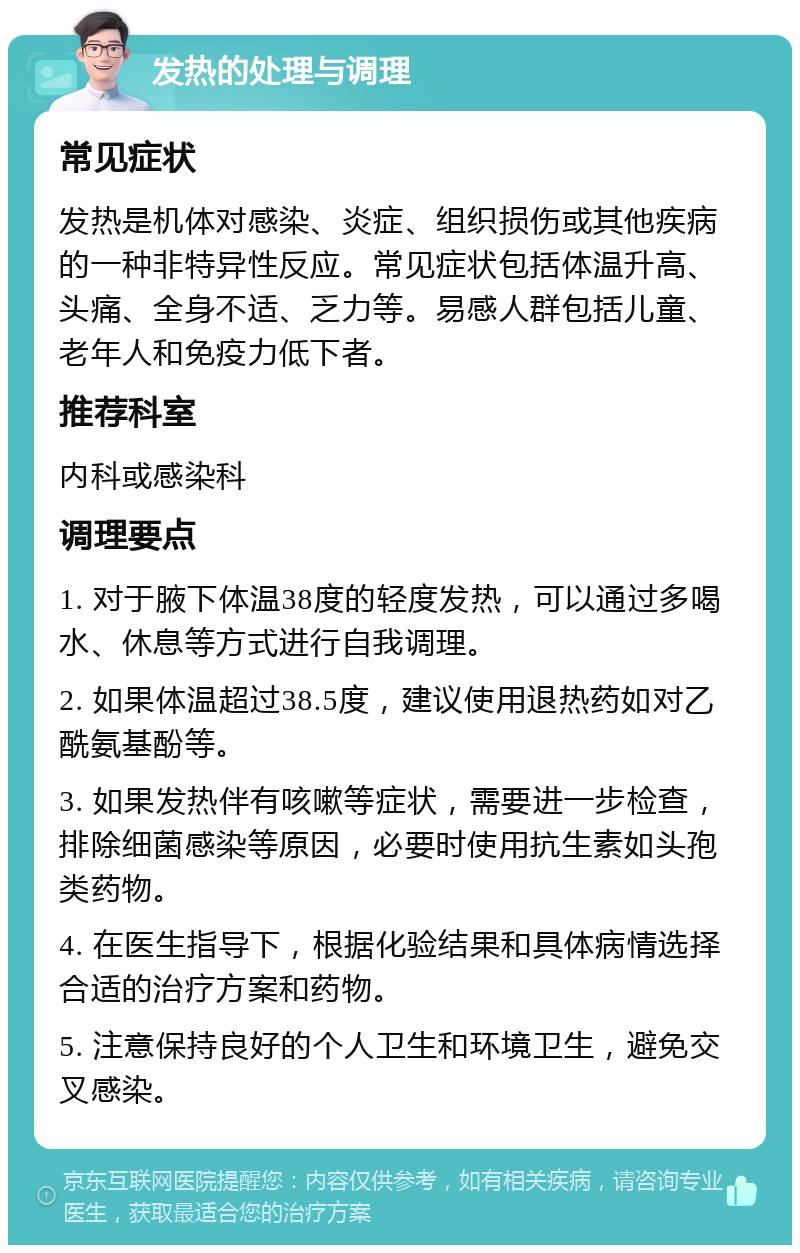 发热的处理与调理 常见症状 发热是机体对感染、炎症、组织损伤或其他疾病的一种非特异性反应。常见症状包括体温升高、头痛、全身不适、乏力等。易感人群包括儿童、老年人和免疫力低下者。 推荐科室 内科或感染科 调理要点 1. 对于腋下体温38度的轻度发热，可以通过多喝水、休息等方式进行自我调理。 2. 如果体温超过38.5度，建议使用退热药如对乙酰氨基酚等。 3. 如果发热伴有咳嗽等症状，需要进一步检查，排除细菌感染等原因，必要时使用抗生素如头孢类药物。 4. 在医生指导下，根据化验结果和具体病情选择合适的治疗方案和药物。 5. 注意保持良好的个人卫生和环境卫生，避免交叉感染。