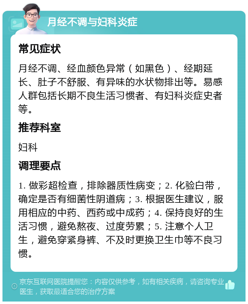 月经不调与妇科炎症 常见症状 月经不调、经血颜色异常（如黑色）、经期延长、肚子不舒服、有异味的水状物排出等。易感人群包括长期不良生活习惯者、有妇科炎症史者等。 推荐科室 妇科 调理要点 1. 做彩超检查，排除器质性病变；2. 化验白带，确定是否有细菌性阴道病；3. 根据医生建议，服用相应的中药、西药或中成药；4. 保持良好的生活习惯，避免熬夜、过度劳累；5. 注意个人卫生，避免穿紧身裤、不及时更换卫生巾等不良习惯。