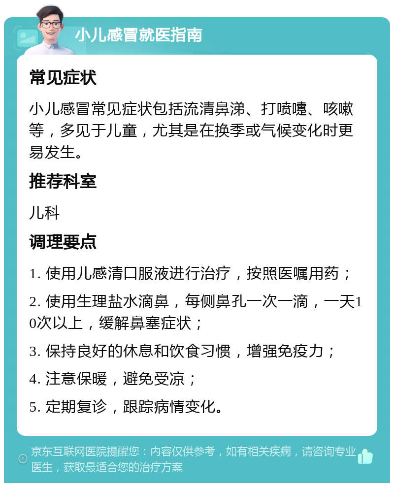 小儿感冒就医指南 常见症状 小儿感冒常见症状包括流清鼻涕、打喷嚏、咳嗽等，多见于儿童，尤其是在换季或气候变化时更易发生。 推荐科室 儿科 调理要点 1. 使用儿感清口服液进行治疗，按照医嘱用药； 2. 使用生理盐水滴鼻，每侧鼻孔一次一滴，一天10次以上，缓解鼻塞症状； 3. 保持良好的休息和饮食习惯，增强免疫力； 4. 注意保暖，避免受凉； 5. 定期复诊，跟踪病情变化。