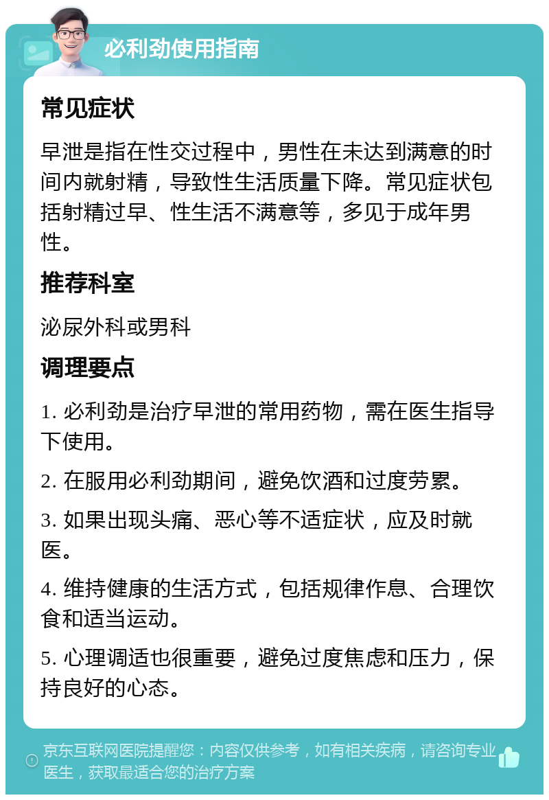 必利劲使用指南 常见症状 早泄是指在性交过程中，男性在未达到满意的时间内就射精，导致性生活质量下降。常见症状包括射精过早、性生活不满意等，多见于成年男性。 推荐科室 泌尿外科或男科 调理要点 1. 必利劲是治疗早泄的常用药物，需在医生指导下使用。 2. 在服用必利劲期间，避免饮酒和过度劳累。 3. 如果出现头痛、恶心等不适症状，应及时就医。 4. 维持健康的生活方式，包括规律作息、合理饮食和适当运动。 5. 心理调适也很重要，避免过度焦虑和压力，保持良好的心态。