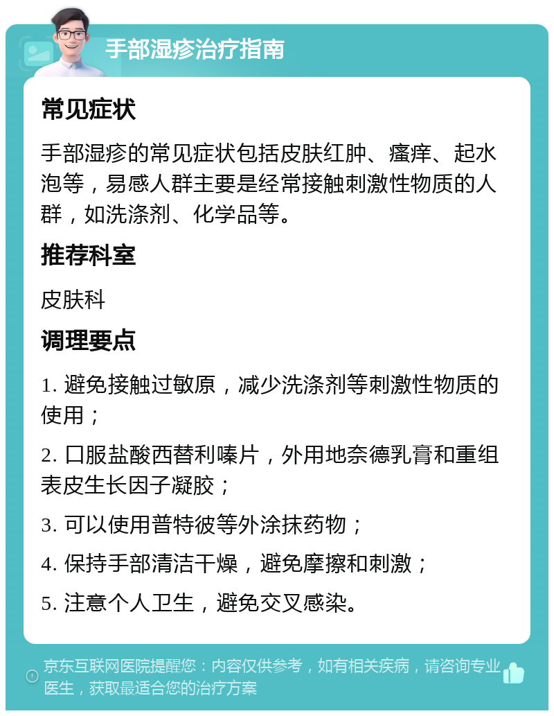 手部湿疹治疗指南 常见症状 手部湿疹的常见症状包括皮肤红肿、瘙痒、起水泡等，易感人群主要是经常接触刺激性物质的人群，如洗涤剂、化学品等。 推荐科室 皮肤科 调理要点 1. 避免接触过敏原，减少洗涤剂等刺激性物质的使用； 2. 口服盐酸西替利嗪片，外用地奈德乳膏和重组表皮生长因子凝胶； 3. 可以使用普特彼等外涂抹药物； 4. 保持手部清洁干燥，避免摩擦和刺激； 5. 注意个人卫生，避免交叉感染。