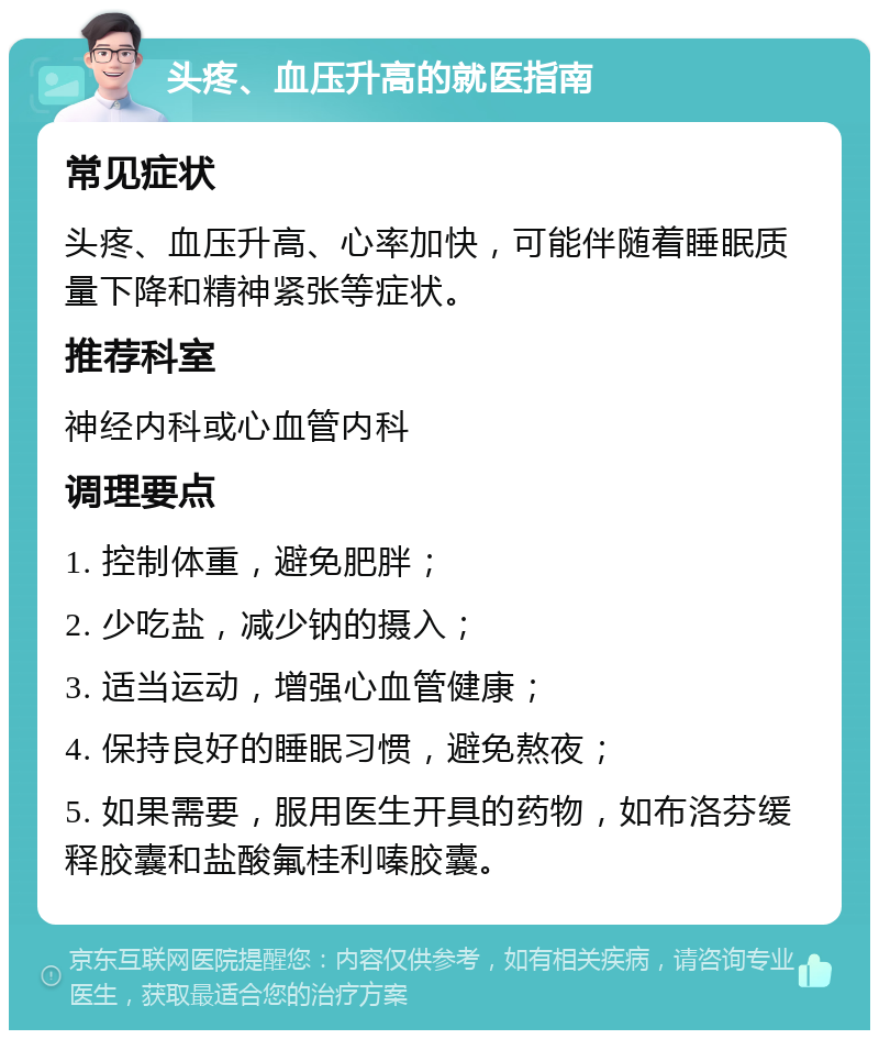 头疼、血压升高的就医指南 常见症状 头疼、血压升高、心率加快，可能伴随着睡眠质量下降和精神紧张等症状。 推荐科室 神经内科或心血管内科 调理要点 1. 控制体重，避免肥胖； 2. 少吃盐，减少钠的摄入； 3. 适当运动，增强心血管健康； 4. 保持良好的睡眠习惯，避免熬夜； 5. 如果需要，服用医生开具的药物，如布洛芬缓释胶囊和盐酸氟桂利嗪胶囊。