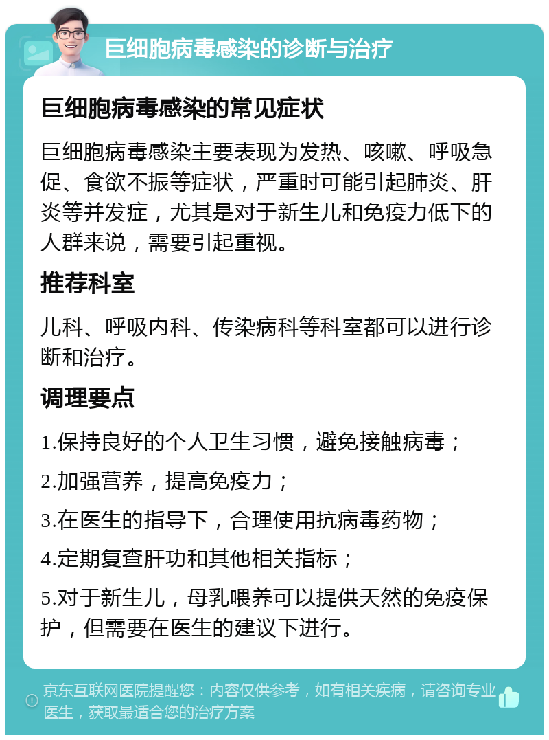 巨细胞病毒感染的诊断与治疗 巨细胞病毒感染的常见症状 巨细胞病毒感染主要表现为发热、咳嗽、呼吸急促、食欲不振等症状，严重时可能引起肺炎、肝炎等并发症，尤其是对于新生儿和免疫力低下的人群来说，需要引起重视。 推荐科室 儿科、呼吸内科、传染病科等科室都可以进行诊断和治疗。 调理要点 1.保持良好的个人卫生习惯，避免接触病毒； 2.加强营养，提高免疫力； 3.在医生的指导下，合理使用抗病毒药物； 4.定期复查肝功和其他相关指标； 5.对于新生儿，母乳喂养可以提供天然的免疫保护，但需要在医生的建议下进行。