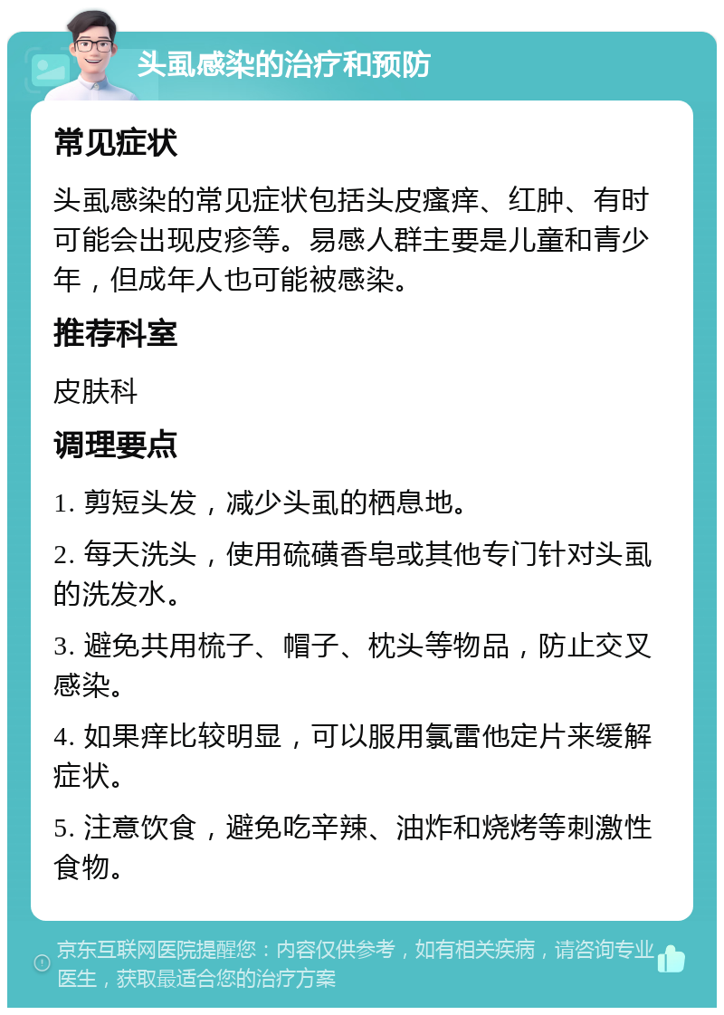 头虱感染的治疗和预防 常见症状 头虱感染的常见症状包括头皮瘙痒、红肿、有时可能会出现皮疹等。易感人群主要是儿童和青少年，但成年人也可能被感染。 推荐科室 皮肤科 调理要点 1. 剪短头发，减少头虱的栖息地。 2. 每天洗头，使用硫磺香皂或其他专门针对头虱的洗发水。 3. 避免共用梳子、帽子、枕头等物品，防止交叉感染。 4. 如果痒比较明显，可以服用氯雷他定片来缓解症状。 5. 注意饮食，避免吃辛辣、油炸和烧烤等刺激性食物。