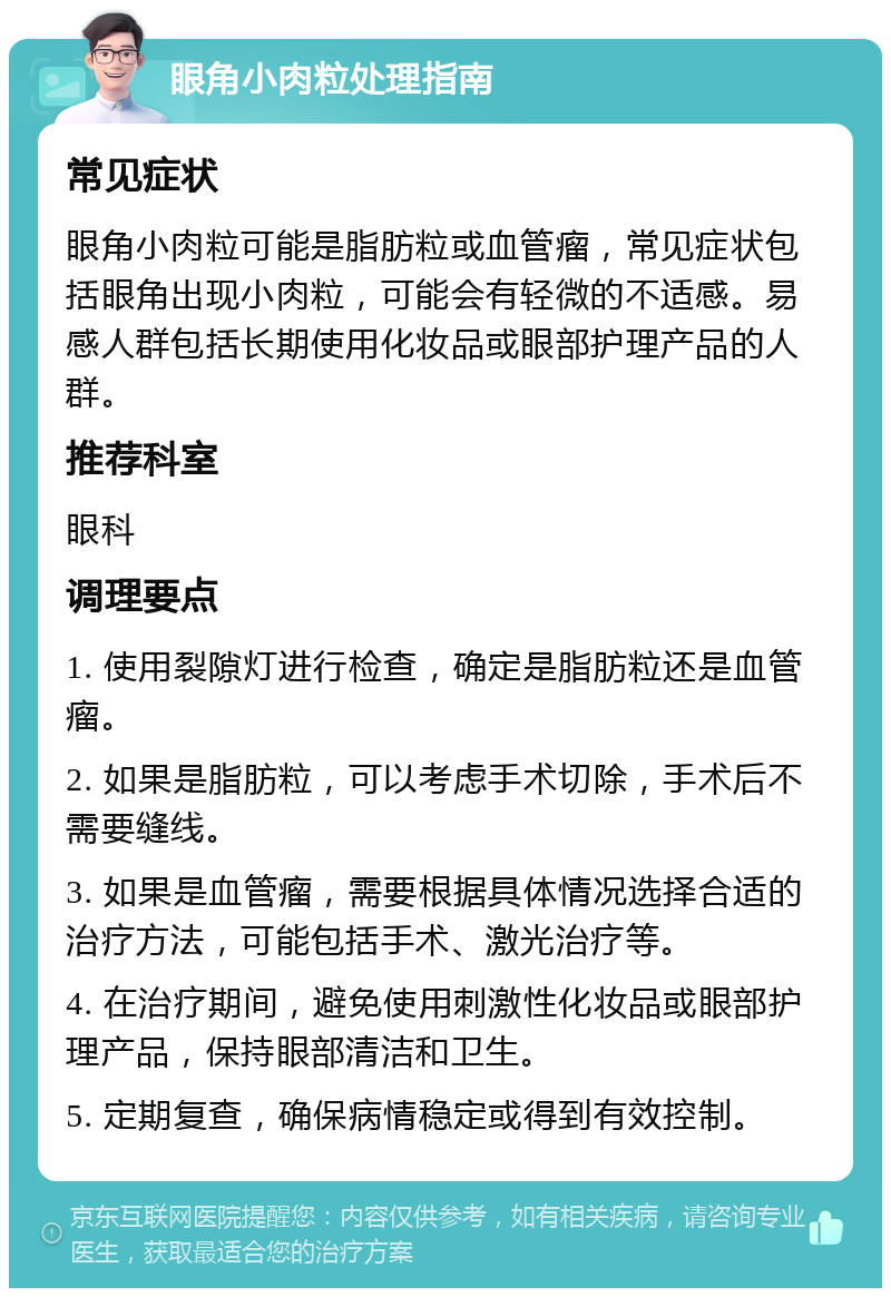 眼角小肉粒处理指南 常见症状 眼角小肉粒可能是脂肪粒或血管瘤，常见症状包括眼角出现小肉粒，可能会有轻微的不适感。易感人群包括长期使用化妆品或眼部护理产品的人群。 推荐科室 眼科 调理要点 1. 使用裂隙灯进行检查，确定是脂肪粒还是血管瘤。 2. 如果是脂肪粒，可以考虑手术切除，手术后不需要缝线。 3. 如果是血管瘤，需要根据具体情况选择合适的治疗方法，可能包括手术、激光治疗等。 4. 在治疗期间，避免使用刺激性化妆品或眼部护理产品，保持眼部清洁和卫生。 5. 定期复查，确保病情稳定或得到有效控制。