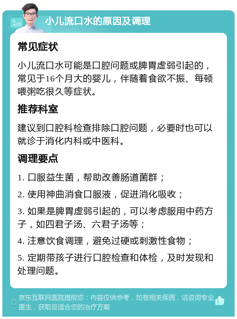 小儿流口水的原因及调理 常见症状 小儿流口水可能是口腔问题或脾胃虚弱引起的，常见于16个月大的婴儿，伴随着食欲不振、每顿喂粥吃很久等症状。 推荐科室 建议到口腔科检查排除口腔问题，必要时也可以就诊于消化内科或中医科。 调理要点 1. 口服益生菌，帮助改善肠道菌群； 2. 使用神曲消食口服液，促进消化吸收； 3. 如果是脾胃虚弱引起的，可以考虑服用中药方子，如四君子汤、六君子汤等； 4. 注意饮食调理，避免过硬或刺激性食物； 5. 定期带孩子进行口腔检查和体检，及时发现和处理问题。