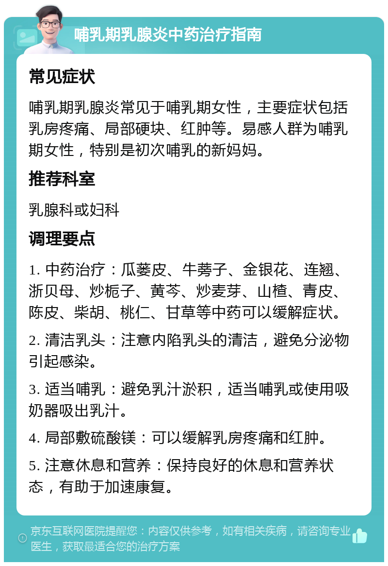 哺乳期乳腺炎中药治疗指南 常见症状 哺乳期乳腺炎常见于哺乳期女性，主要症状包括乳房疼痛、局部硬块、红肿等。易感人群为哺乳期女性，特别是初次哺乳的新妈妈。 推荐科室 乳腺科或妇科 调理要点 1. 中药治疗：瓜蒌皮、牛蒡子、金银花、连翘、浙贝母、炒栀子、黄芩、炒麦芽、山楂、青皮、陈皮、柴胡、桃仁、甘草等中药可以缓解症状。 2. 清洁乳头：注意内陷乳头的清洁，避免分泌物引起感染。 3. 适当哺乳：避免乳汁淤积，适当哺乳或使用吸奶器吸出乳汁。 4. 局部敷硫酸镁：可以缓解乳房疼痛和红肿。 5. 注意休息和营养：保持良好的休息和营养状态，有助于加速康复。