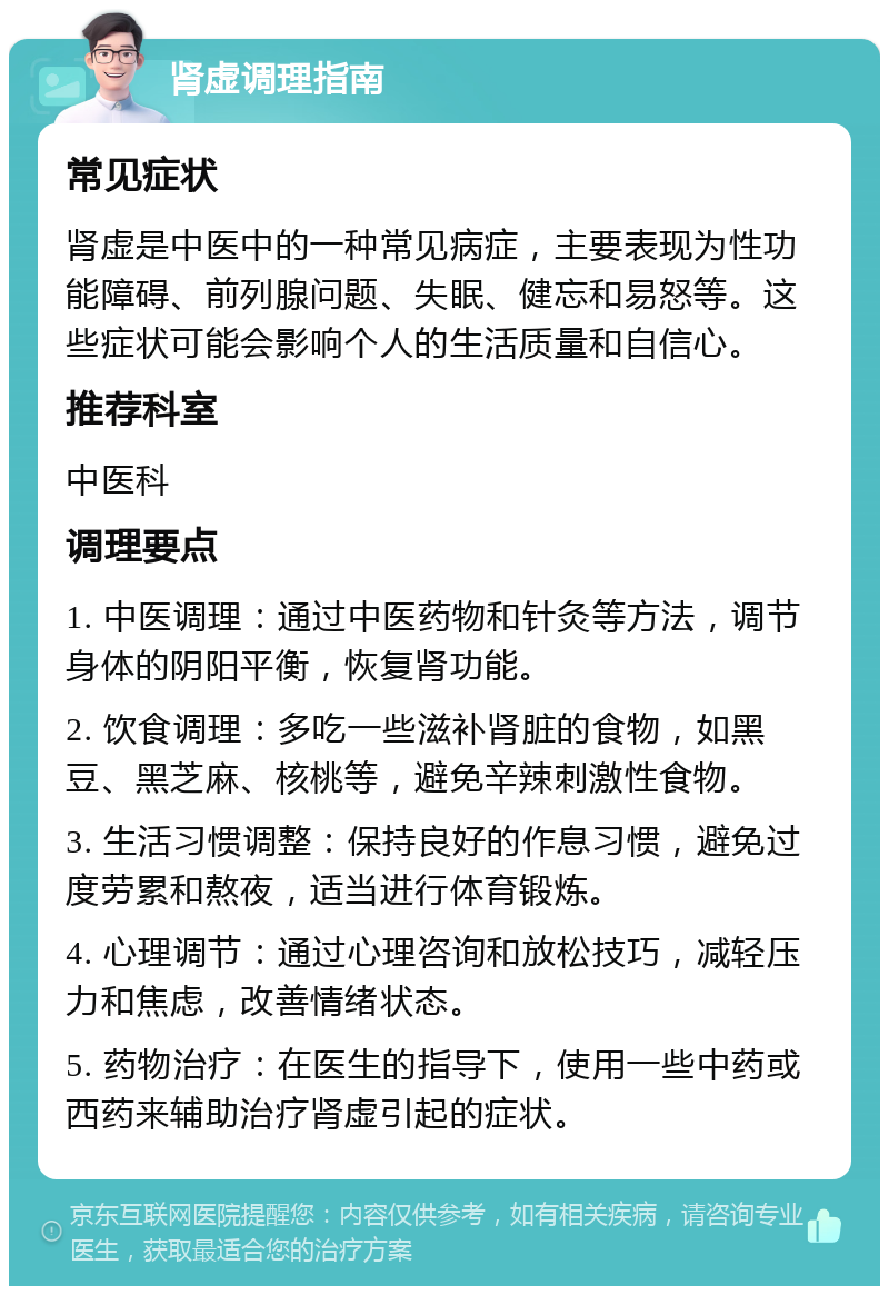 肾虚调理指南 常见症状 肾虚是中医中的一种常见病症，主要表现为性功能障碍、前列腺问题、失眠、健忘和易怒等。这些症状可能会影响个人的生活质量和自信心。 推荐科室 中医科 调理要点 1. 中医调理：通过中医药物和针灸等方法，调节身体的阴阳平衡，恢复肾功能。 2. 饮食调理：多吃一些滋补肾脏的食物，如黑豆、黑芝麻、核桃等，避免辛辣刺激性食物。 3. 生活习惯调整：保持良好的作息习惯，避免过度劳累和熬夜，适当进行体育锻炼。 4. 心理调节：通过心理咨询和放松技巧，减轻压力和焦虑，改善情绪状态。 5. 药物治疗：在医生的指导下，使用一些中药或西药来辅助治疗肾虚引起的症状。