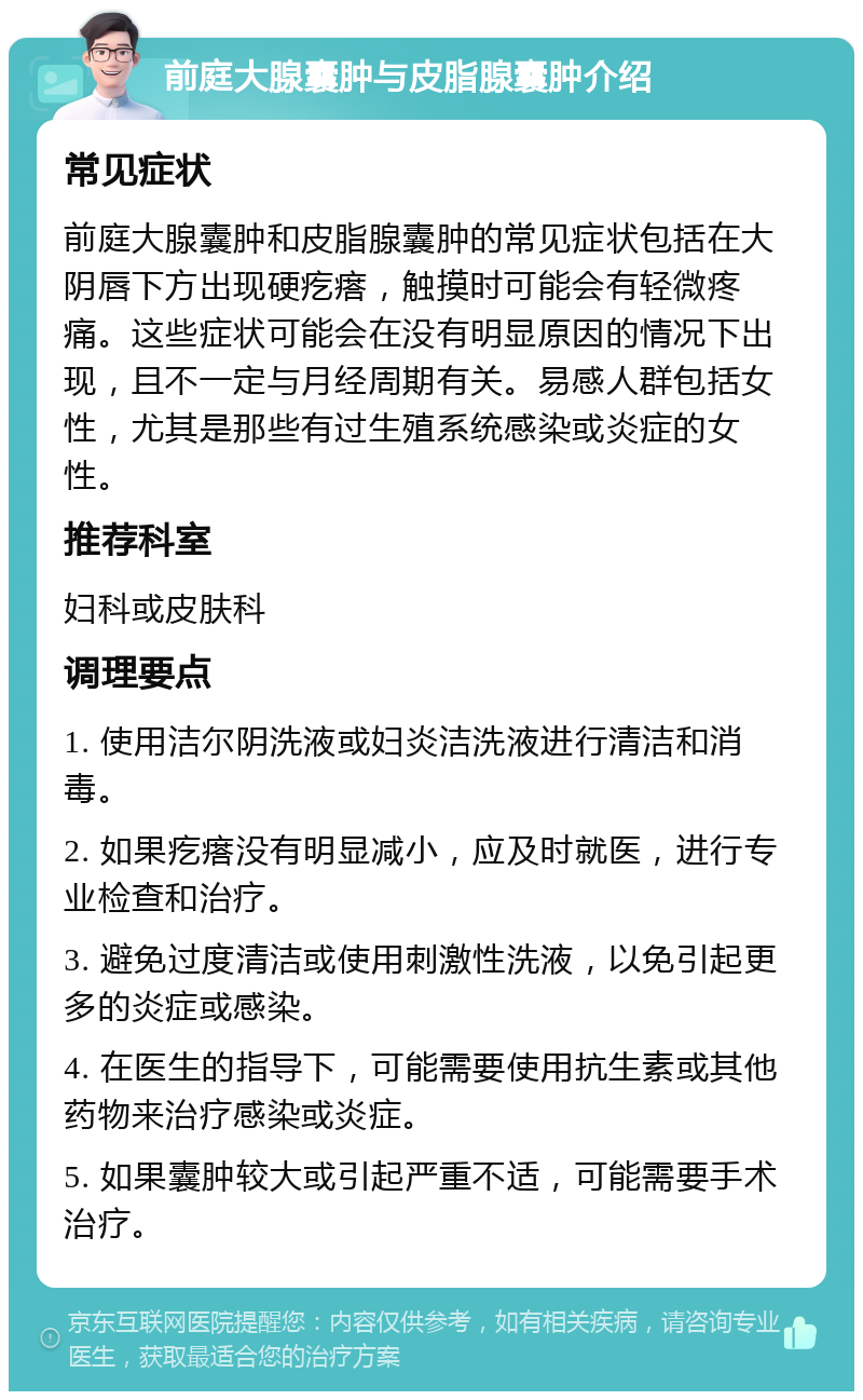 前庭大腺囊肿与皮脂腺囊肿介绍 常见症状 前庭大腺囊肿和皮脂腺囊肿的常见症状包括在大阴唇下方出现硬疙瘩，触摸时可能会有轻微疼痛。这些症状可能会在没有明显原因的情况下出现，且不一定与月经周期有关。易感人群包括女性，尤其是那些有过生殖系统感染或炎症的女性。 推荐科室 妇科或皮肤科 调理要点 1. 使用洁尔阴洗液或妇炎洁洗液进行清洁和消毒。 2. 如果疙瘩没有明显减小，应及时就医，进行专业检查和治疗。 3. 避免过度清洁或使用刺激性洗液，以免引起更多的炎症或感染。 4. 在医生的指导下，可能需要使用抗生素或其他药物来治疗感染或炎症。 5. 如果囊肿较大或引起严重不适，可能需要手术治疗。