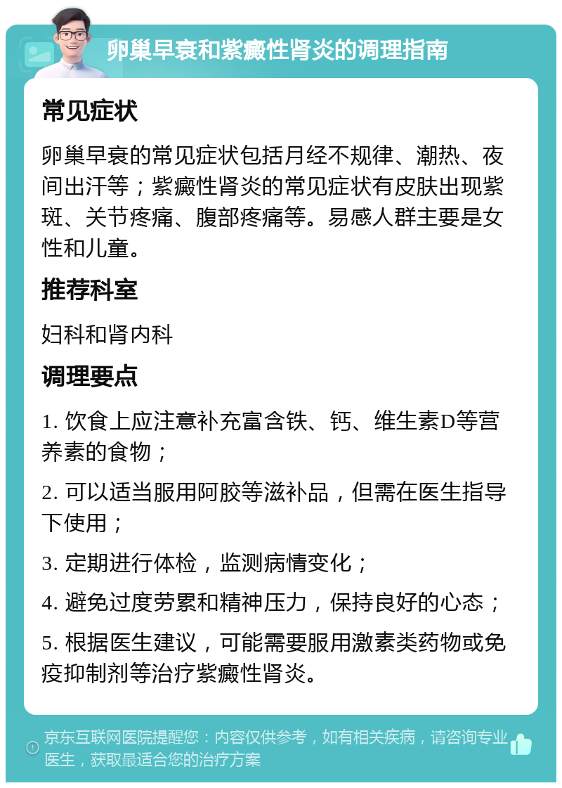 卵巢早衰和紫癜性肾炎的调理指南 常见症状 卵巢早衰的常见症状包括月经不规律、潮热、夜间出汗等；紫癜性肾炎的常见症状有皮肤出现紫斑、关节疼痛、腹部疼痛等。易感人群主要是女性和儿童。 推荐科室 妇科和肾内科 调理要点 1. 饮食上应注意补充富含铁、钙、维生素D等营养素的食物； 2. 可以适当服用阿胶等滋补品，但需在医生指导下使用； 3. 定期进行体检，监测病情变化； 4. 避免过度劳累和精神压力，保持良好的心态； 5. 根据医生建议，可能需要服用激素类药物或免疫抑制剂等治疗紫癜性肾炎。