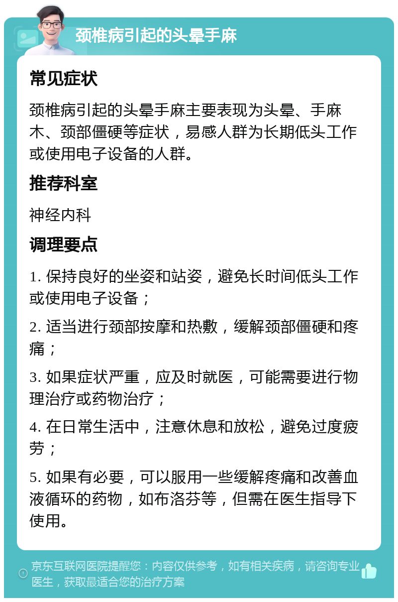 颈椎病引起的头晕手麻 常见症状 颈椎病引起的头晕手麻主要表现为头晕、手麻木、颈部僵硬等症状，易感人群为长期低头工作或使用电子设备的人群。 推荐科室 神经内科 调理要点 1. 保持良好的坐姿和站姿，避免长时间低头工作或使用电子设备； 2. 适当进行颈部按摩和热敷，缓解颈部僵硬和疼痛； 3. 如果症状严重，应及时就医，可能需要进行物理治疗或药物治疗； 4. 在日常生活中，注意休息和放松，避免过度疲劳； 5. 如果有必要，可以服用一些缓解疼痛和改善血液循环的药物，如布洛芬等，但需在医生指导下使用。