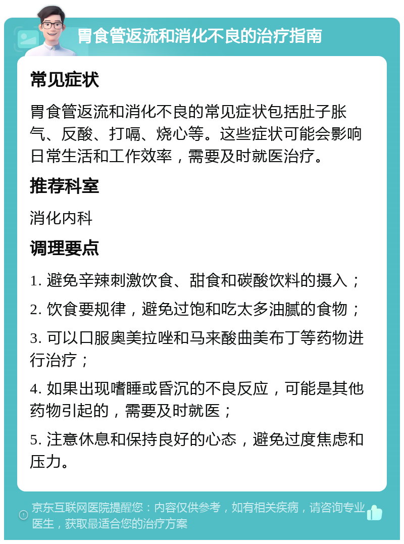 胃食管返流和消化不良的治疗指南 常见症状 胃食管返流和消化不良的常见症状包括肚子胀气、反酸、打嗝、烧心等。这些症状可能会影响日常生活和工作效率，需要及时就医治疗。 推荐科室 消化内科 调理要点 1. 避免辛辣刺激饮食、甜食和碳酸饮料的摄入； 2. 饮食要规律，避免过饱和吃太多油腻的食物； 3. 可以口服奥美拉唑和马来酸曲美布丁等药物进行治疗； 4. 如果出现嗜睡或昏沉的不良反应，可能是其他药物引起的，需要及时就医； 5. 注意休息和保持良好的心态，避免过度焦虑和压力。