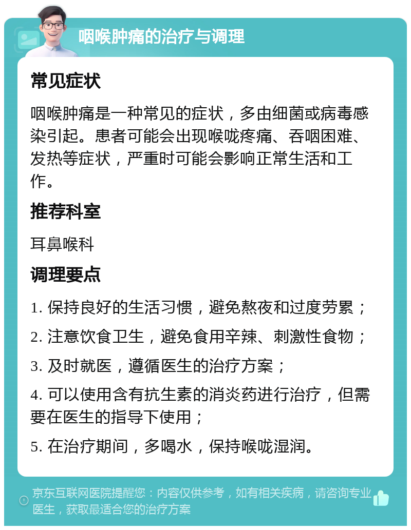 咽喉肿痛的治疗与调理 常见症状 咽喉肿痛是一种常见的症状，多由细菌或病毒感染引起。患者可能会出现喉咙疼痛、吞咽困难、发热等症状，严重时可能会影响正常生活和工作。 推荐科室 耳鼻喉科 调理要点 1. 保持良好的生活习惯，避免熬夜和过度劳累； 2. 注意饮食卫生，避免食用辛辣、刺激性食物； 3. 及时就医，遵循医生的治疗方案； 4. 可以使用含有抗生素的消炎药进行治疗，但需要在医生的指导下使用； 5. 在治疗期间，多喝水，保持喉咙湿润。