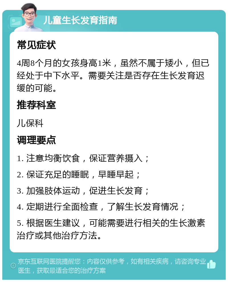 儿童生长发育指南 常见症状 4周8个月的女孩身高1米，虽然不属于矮小，但已经处于中下水平。需要关注是否存在生长发育迟缓的可能。 推荐科室 儿保科 调理要点 1. 注意均衡饮食，保证营养摄入； 2. 保证充足的睡眠，早睡早起； 3. 加强肢体运动，促进生长发育； 4. 定期进行全面检查，了解生长发育情况； 5. 根据医生建议，可能需要进行相关的生长激素治疗或其他治疗方法。