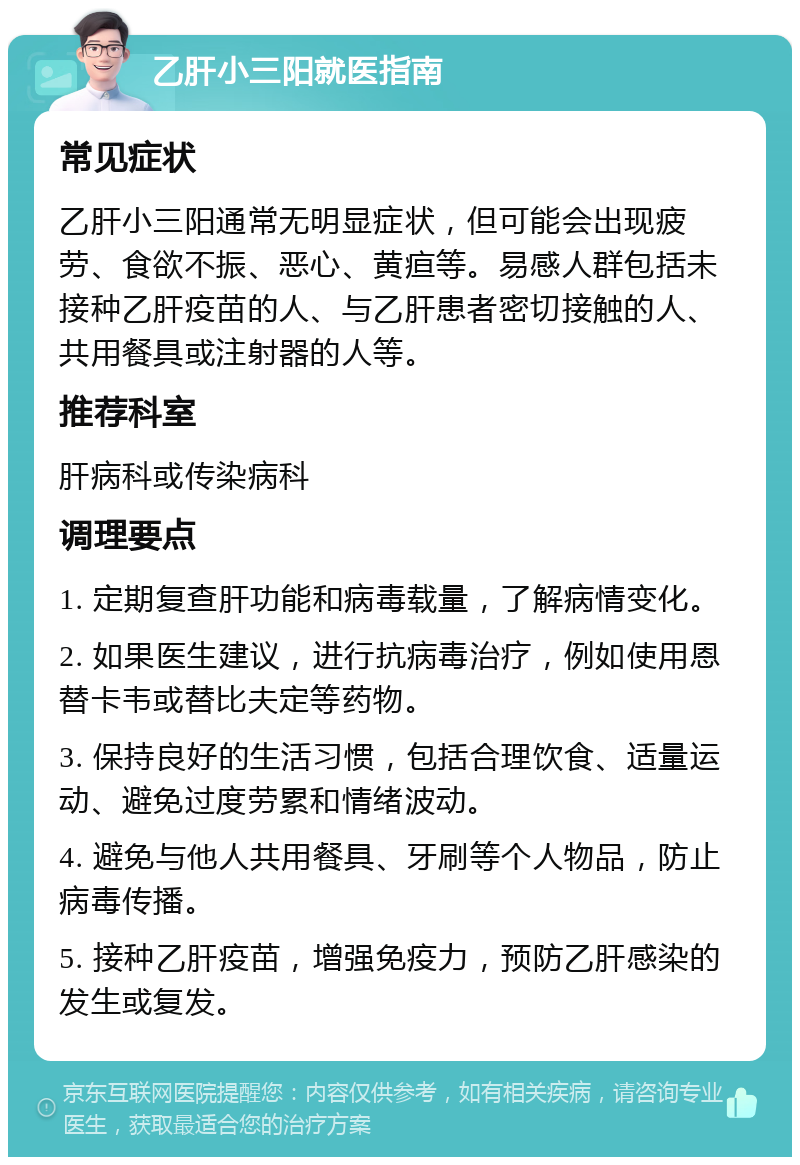 乙肝小三阳就医指南 常见症状 乙肝小三阳通常无明显症状，但可能会出现疲劳、食欲不振、恶心、黄疸等。易感人群包括未接种乙肝疫苗的人、与乙肝患者密切接触的人、共用餐具或注射器的人等。 推荐科室 肝病科或传染病科 调理要点 1. 定期复查肝功能和病毒载量，了解病情变化。 2. 如果医生建议，进行抗病毒治疗，例如使用恩替卡韦或替比夫定等药物。 3. 保持良好的生活习惯，包括合理饮食、适量运动、避免过度劳累和情绪波动。 4. 避免与他人共用餐具、牙刷等个人物品，防止病毒传播。 5. 接种乙肝疫苗，增强免疫力，预防乙肝感染的发生或复发。