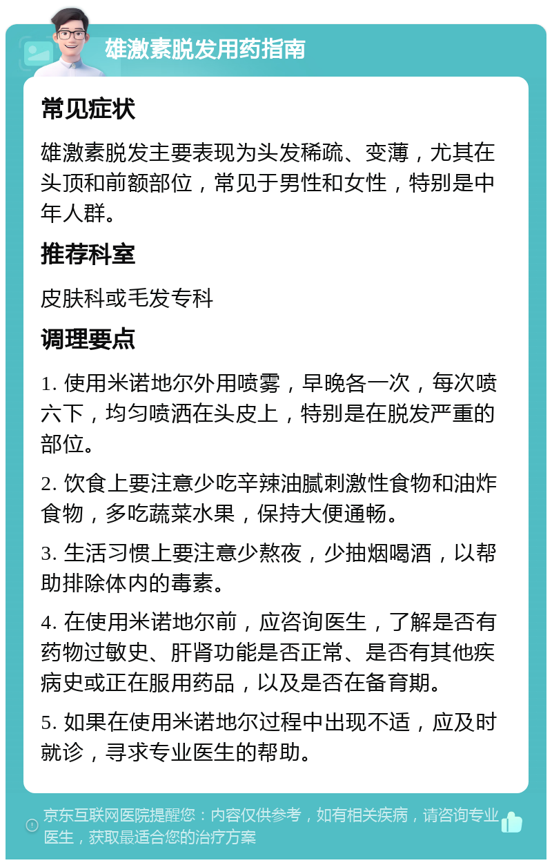 雄激素脱发用药指南 常见症状 雄激素脱发主要表现为头发稀疏、变薄，尤其在头顶和前额部位，常见于男性和女性，特别是中年人群。 推荐科室 皮肤科或毛发专科 调理要点 1. 使用米诺地尔外用喷雾，早晚各一次，每次喷六下，均匀喷洒在头皮上，特别是在脱发严重的部位。 2. 饮食上要注意少吃辛辣油腻刺激性食物和油炸食物，多吃蔬菜水果，保持大便通畅。 3. 生活习惯上要注意少熬夜，少抽烟喝酒，以帮助排除体内的毒素。 4. 在使用米诺地尔前，应咨询医生，了解是否有药物过敏史、肝肾功能是否正常、是否有其他疾病史或正在服用药品，以及是否在备育期。 5. 如果在使用米诺地尔过程中出现不适，应及时就诊，寻求专业医生的帮助。