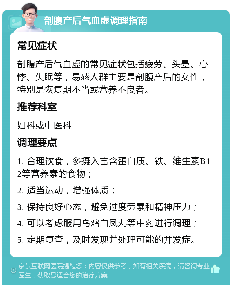 剖腹产后气血虚调理指南 常见症状 剖腹产后气血虚的常见症状包括疲劳、头晕、心悸、失眠等，易感人群主要是剖腹产后的女性，特别是恢复期不当或营养不良者。 推荐科室 妇科或中医科 调理要点 1. 合理饮食，多摄入富含蛋白质、铁、维生素B12等营养素的食物； 2. 适当运动，增强体质； 3. 保持良好心态，避免过度劳累和精神压力； 4. 可以考虑服用乌鸡白凤丸等中药进行调理； 5. 定期复查，及时发现并处理可能的并发症。