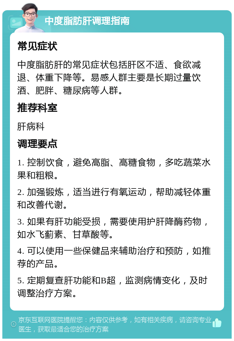 中度脂肪肝调理指南 常见症状 中度脂肪肝的常见症状包括肝区不适、食欲减退、体重下降等。易感人群主要是长期过量饮酒、肥胖、糖尿病等人群。 推荐科室 肝病科 调理要点 1. 控制饮食，避免高脂、高糖食物，多吃蔬菜水果和粗粮。 2. 加强锻炼，适当进行有氧运动，帮助减轻体重和改善代谢。 3. 如果有肝功能受损，需要使用护肝降酶药物，如水飞蓟素、甘草酸等。 4. 可以使用一些保健品来辅助治疗和预防，如推荐的产品。 5. 定期复查肝功能和B超，监测病情变化，及时调整治疗方案。