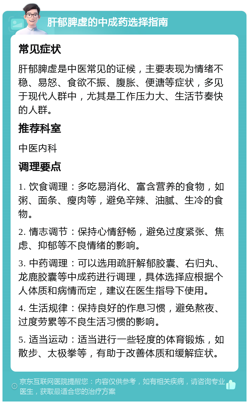 肝郁脾虚的中成药选择指南 常见症状 肝郁脾虚是中医常见的证候，主要表现为情绪不稳、易怒、食欲不振、腹胀、便溏等症状，多见于现代人群中，尤其是工作压力大、生活节奏快的人群。 推荐科室 中医内科 调理要点 1. 饮食调理：多吃易消化、富含营养的食物，如粥、面条、瘦肉等，避免辛辣、油腻、生冷的食物。 2. 情志调节：保持心情舒畅，避免过度紧张、焦虑、抑郁等不良情绪的影响。 3. 中药调理：可以选用疏肝解郁胶囊、右归丸、龙鹿胶囊等中成药进行调理，具体选择应根据个人体质和病情而定，建议在医生指导下使用。 4. 生活规律：保持良好的作息习惯，避免熬夜、过度劳累等不良生活习惯的影响。 5. 适当运动：适当进行一些轻度的体育锻炼，如散步、太极拳等，有助于改善体质和缓解症状。