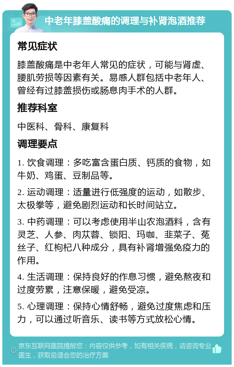 中老年膝盖酸痛的调理与补肾泡酒推荐 常见症状 膝盖酸痛是中老年人常见的症状，可能与肾虚、腰肌劳损等因素有关。易感人群包括中老年人、曾经有过膝盖损伤或肠息肉手术的人群。 推荐科室 中医科、骨科、康复科 调理要点 1. 饮食调理：多吃富含蛋白质、钙质的食物，如牛奶、鸡蛋、豆制品等。 2. 运动调理：适量进行低强度的运动，如散步、太极拳等，避免剧烈运动和长时间站立。 3. 中药调理：可以考虑使用半山农泡酒料，含有灵芝、人参、肉苁蓉、锁阳、玛咖、韭菜子、菟丝子、红枸杞八种成分，具有补肾增强免疫力的作用。 4. 生活调理：保持良好的作息习惯，避免熬夜和过度劳累，注意保暖，避免受凉。 5. 心理调理：保持心情舒畅，避免过度焦虑和压力，可以通过听音乐、读书等方式放松心情。