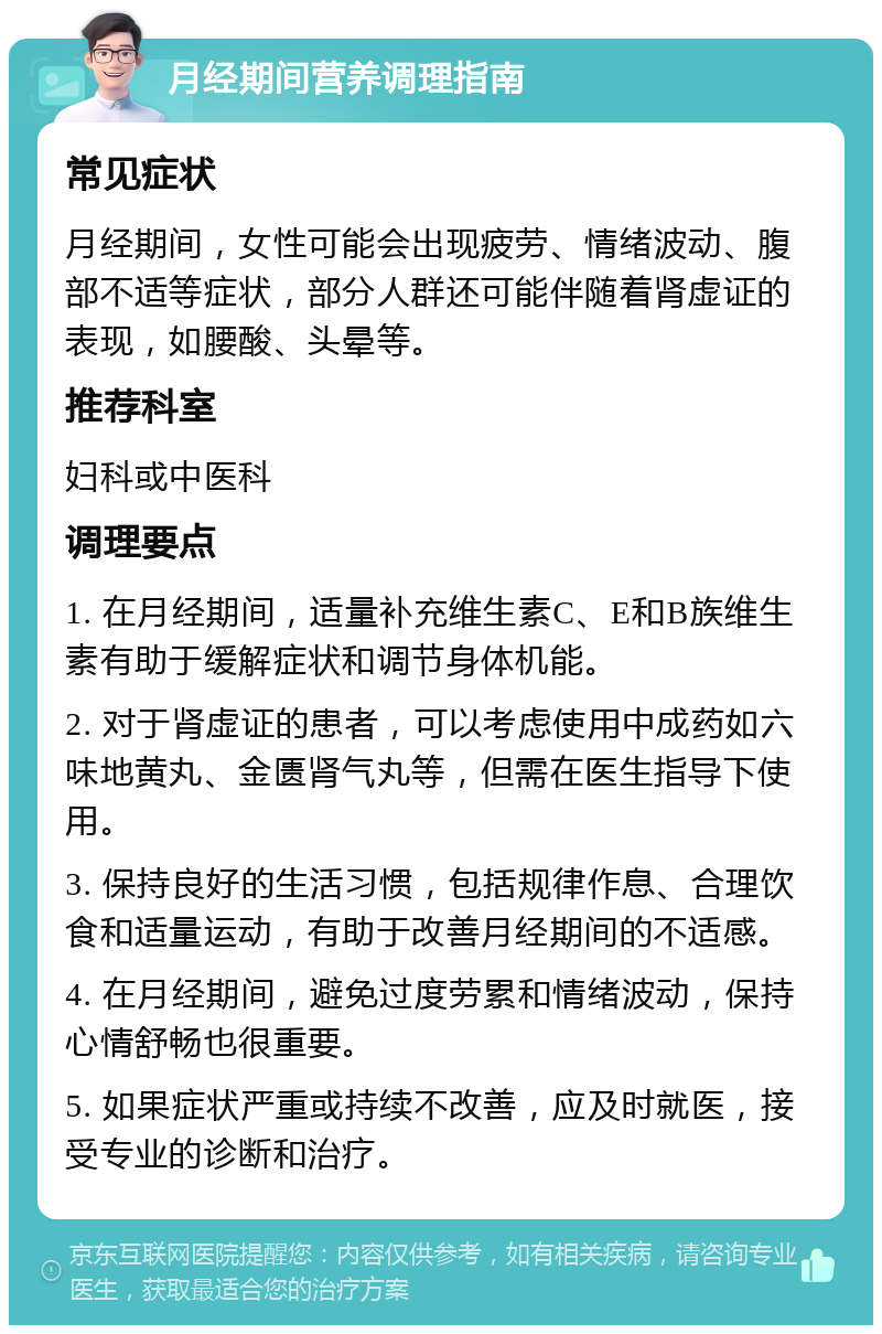 月经期间营养调理指南 常见症状 月经期间，女性可能会出现疲劳、情绪波动、腹部不适等症状，部分人群还可能伴随着肾虚证的表现，如腰酸、头晕等。 推荐科室 妇科或中医科 调理要点 1. 在月经期间，适量补充维生素C、E和B族维生素有助于缓解症状和调节身体机能。 2. 对于肾虚证的患者，可以考虑使用中成药如六味地黄丸、金匮肾气丸等，但需在医生指导下使用。 3. 保持良好的生活习惯，包括规律作息、合理饮食和适量运动，有助于改善月经期间的不适感。 4. 在月经期间，避免过度劳累和情绪波动，保持心情舒畅也很重要。 5. 如果症状严重或持续不改善，应及时就医，接受专业的诊断和治疗。