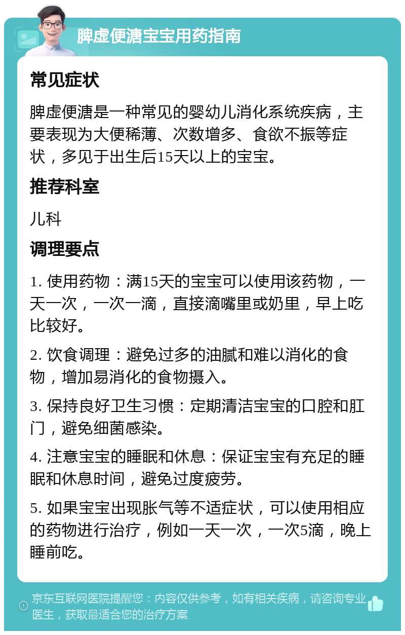 脾虚便溏宝宝用药指南 常见症状 脾虚便溏是一种常见的婴幼儿消化系统疾病，主要表现为大便稀薄、次数增多、食欲不振等症状，多见于出生后15天以上的宝宝。 推荐科室 儿科 调理要点 1. 使用药物：满15天的宝宝可以使用该药物，一天一次，一次一滴，直接滴嘴里或奶里，早上吃比较好。 2. 饮食调理：避免过多的油腻和难以消化的食物，增加易消化的食物摄入。 3. 保持良好卫生习惯：定期清洁宝宝的口腔和肛门，避免细菌感染。 4. 注意宝宝的睡眠和休息：保证宝宝有充足的睡眠和休息时间，避免过度疲劳。 5. 如果宝宝出现胀气等不适症状，可以使用相应的药物进行治疗，例如一天一次，一次5滴，晚上睡前吃。