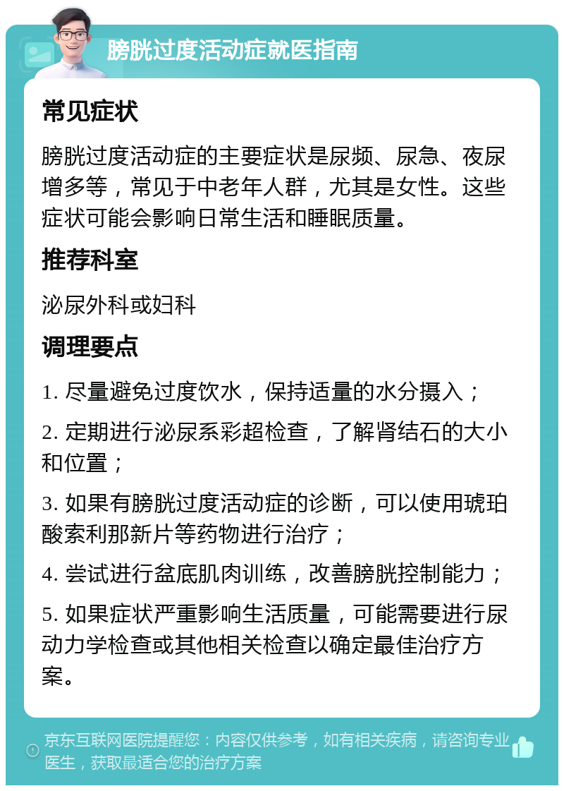 膀胱过度活动症就医指南 常见症状 膀胱过度活动症的主要症状是尿频、尿急、夜尿增多等，常见于中老年人群，尤其是女性。这些症状可能会影响日常生活和睡眠质量。 推荐科室 泌尿外科或妇科 调理要点 1. 尽量避免过度饮水，保持适量的水分摄入； 2. 定期进行泌尿系彩超检查，了解肾结石的大小和位置； 3. 如果有膀胱过度活动症的诊断，可以使用琥珀酸索利那新片等药物进行治疗； 4. 尝试进行盆底肌肉训练，改善膀胱控制能力； 5. 如果症状严重影响生活质量，可能需要进行尿动力学检查或其他相关检查以确定最佳治疗方案。