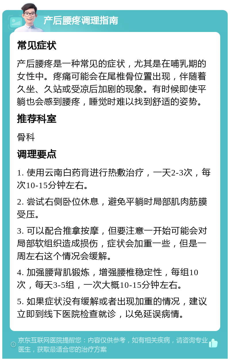 产后腰疼调理指南 常见症状 产后腰疼是一种常见的症状，尤其是在哺乳期的女性中。疼痛可能会在尾椎骨位置出现，伴随着久坐、久站或受凉后加剧的现象。有时候即使平躺也会感到腰疼，睡觉时难以找到舒适的姿势。 推荐科室 骨科 调理要点 1. 使用云南白药膏进行热敷治疗，一天2-3次，每次10-15分钟左右。 2. 尝试右侧卧位休息，避免平躺时局部肌肉筋膜受压。 3. 可以配合推拿按摩，但要注意一开始可能会对局部软组织造成损伤，症状会加重一些，但是一周左右这个情况会缓解。 4. 加强腰背肌锻炼，增强腰椎稳定性，每组10次，每天3-5组，一次大概10-15分钟左右。 5. 如果症状没有缓解或者出现加重的情况，建议立即到线下医院检查就诊，以免延误病情。