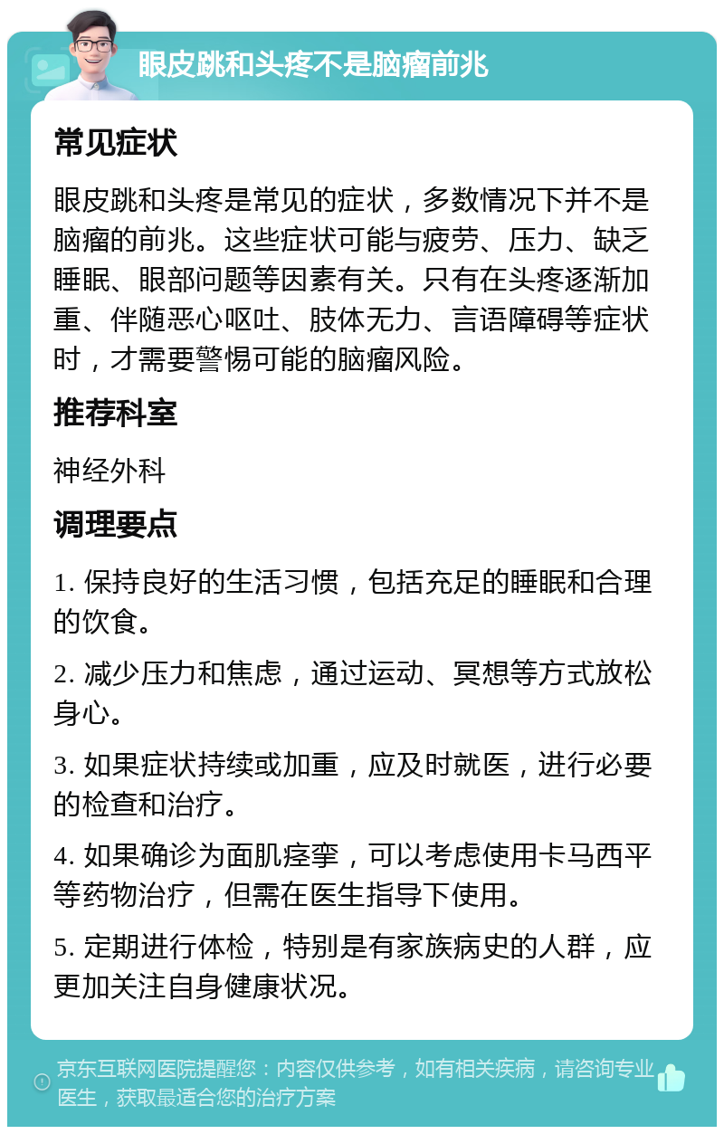 眼皮跳和头疼不是脑瘤前兆 常见症状 眼皮跳和头疼是常见的症状，多数情况下并不是脑瘤的前兆。这些症状可能与疲劳、压力、缺乏睡眠、眼部问题等因素有关。只有在头疼逐渐加重、伴随恶心呕吐、肢体无力、言语障碍等症状时，才需要警惕可能的脑瘤风险。 推荐科室 神经外科 调理要点 1. 保持良好的生活习惯，包括充足的睡眠和合理的饮食。 2. 减少压力和焦虑，通过运动、冥想等方式放松身心。 3. 如果症状持续或加重，应及时就医，进行必要的检查和治疗。 4. 如果确诊为面肌痉挛，可以考虑使用卡马西平等药物治疗，但需在医生指导下使用。 5. 定期进行体检，特别是有家族病史的人群，应更加关注自身健康状况。