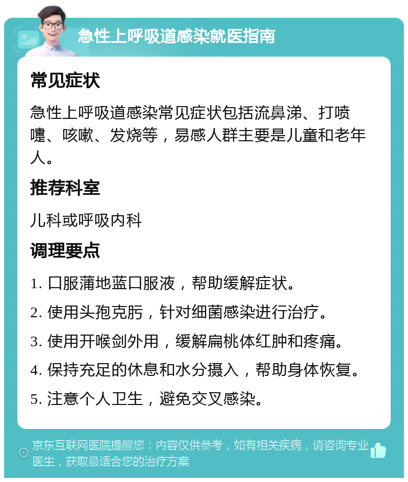 急性上呼吸道感染就医指南 常见症状 急性上呼吸道感染常见症状包括流鼻涕、打喷嚏、咳嗽、发烧等，易感人群主要是儿童和老年人。 推荐科室 儿科或呼吸内科 调理要点 1. 口服蒲地蓝口服液，帮助缓解症状。 2. 使用头孢克肟，针对细菌感染进行治疗。 3. 使用开喉剑外用，缓解扁桃体红肿和疼痛。 4. 保持充足的休息和水分摄入，帮助身体恢复。 5. 注意个人卫生，避免交叉感染。