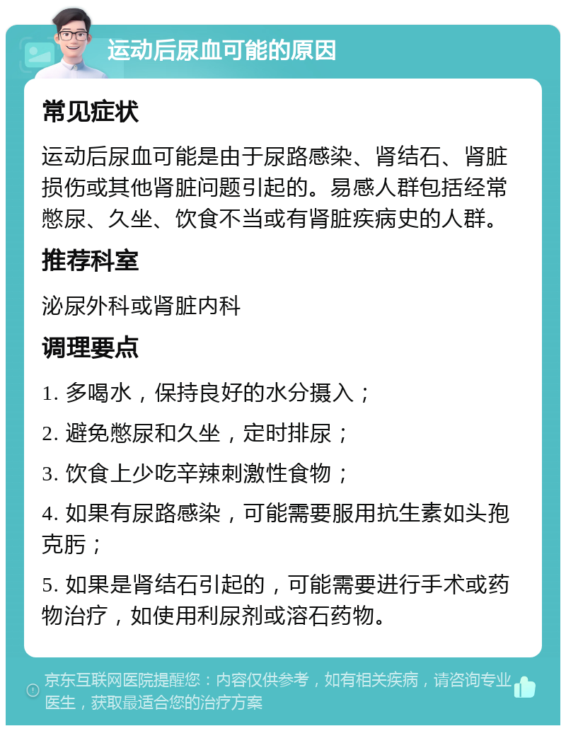 运动后尿血可能的原因 常见症状 运动后尿血可能是由于尿路感染、肾结石、肾脏损伤或其他肾脏问题引起的。易感人群包括经常憋尿、久坐、饮食不当或有肾脏疾病史的人群。 推荐科室 泌尿外科或肾脏内科 调理要点 1. 多喝水，保持良好的水分摄入； 2. 避免憋尿和久坐，定时排尿； 3. 饮食上少吃辛辣刺激性食物； 4. 如果有尿路感染，可能需要服用抗生素如头孢克肟； 5. 如果是肾结石引起的，可能需要进行手术或药物治疗，如使用利尿剂或溶石药物。