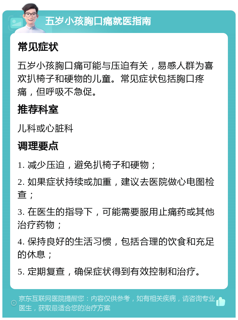 五岁小孩胸口痛就医指南 常见症状 五岁小孩胸口痛可能与压迫有关，易感人群为喜欢扒椅子和硬物的儿童。常见症状包括胸口疼痛，但呼吸不急促。 推荐科室 儿科或心脏科 调理要点 1. 减少压迫，避免扒椅子和硬物； 2. 如果症状持续或加重，建议去医院做心电图检查； 3. 在医生的指导下，可能需要服用止痛药或其他治疗药物； 4. 保持良好的生活习惯，包括合理的饮食和充足的休息； 5. 定期复查，确保症状得到有效控制和治疗。