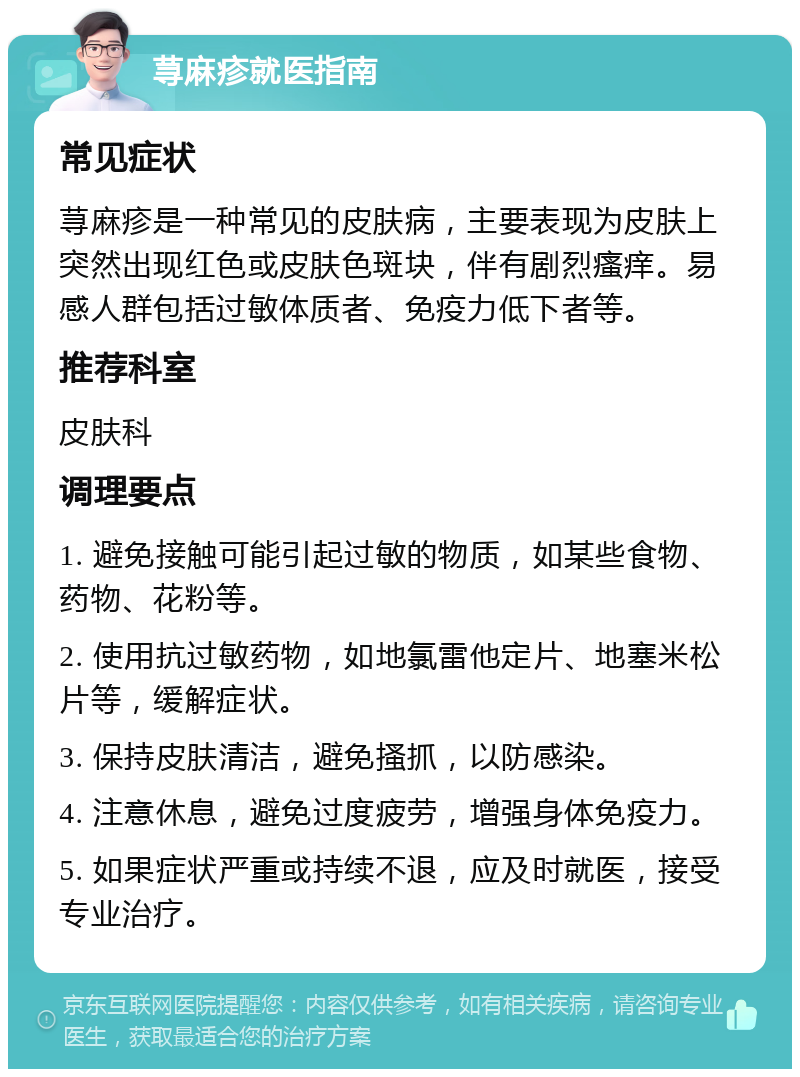 荨麻疹就医指南 常见症状 荨麻疹是一种常见的皮肤病，主要表现为皮肤上突然出现红色或皮肤色斑块，伴有剧烈瘙痒。易感人群包括过敏体质者、免疫力低下者等。 推荐科室 皮肤科 调理要点 1. 避免接触可能引起过敏的物质，如某些食物、药物、花粉等。 2. 使用抗过敏药物，如地氯雷他定片、地塞米松片等，缓解症状。 3. 保持皮肤清洁，避免搔抓，以防感染。 4. 注意休息，避免过度疲劳，增强身体免疫力。 5. 如果症状严重或持续不退，应及时就医，接受专业治疗。