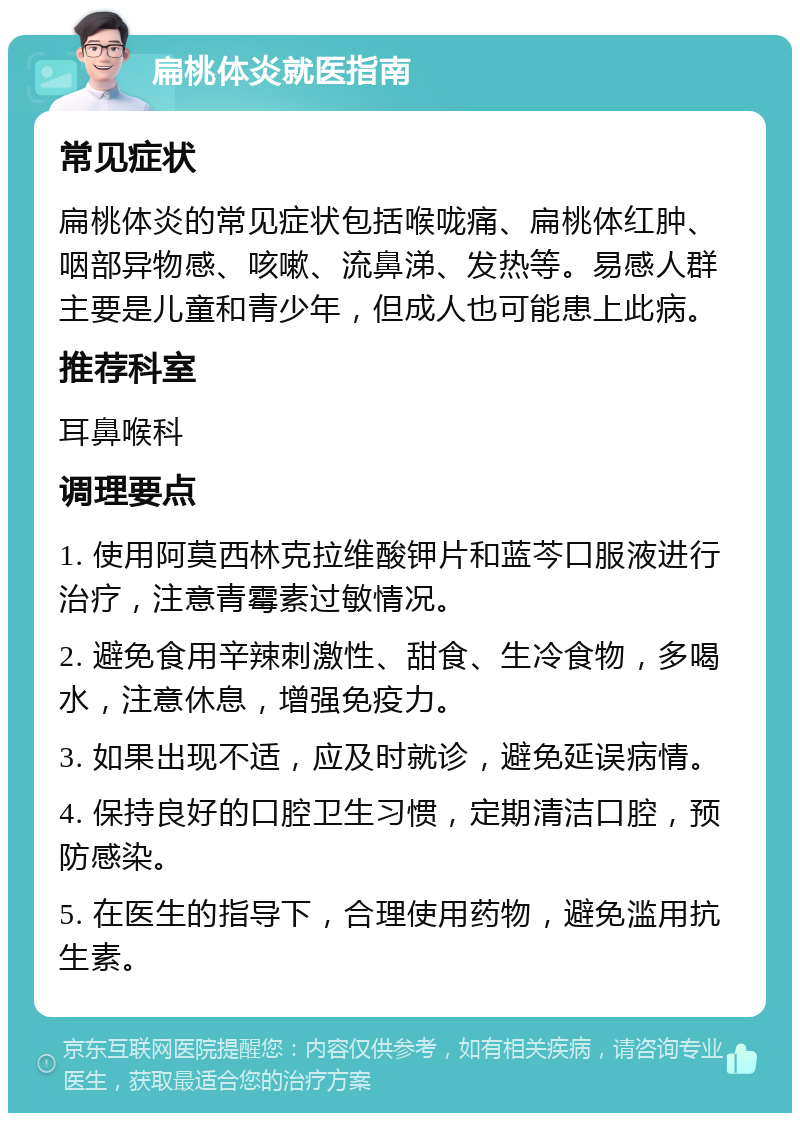 扁桃体炎就医指南 常见症状 扁桃体炎的常见症状包括喉咙痛、扁桃体红肿、咽部异物感、咳嗽、流鼻涕、发热等。易感人群主要是儿童和青少年，但成人也可能患上此病。 推荐科室 耳鼻喉科 调理要点 1. 使用阿莫西林克拉维酸钾片和蓝芩口服液进行治疗，注意青霉素过敏情况。 2. 避免食用辛辣刺激性、甜食、生冷食物，多喝水，注意休息，增强免疫力。 3. 如果出现不适，应及时就诊，避免延误病情。 4. 保持良好的口腔卫生习惯，定期清洁口腔，预防感染。 5. 在医生的指导下，合理使用药物，避免滥用抗生素。