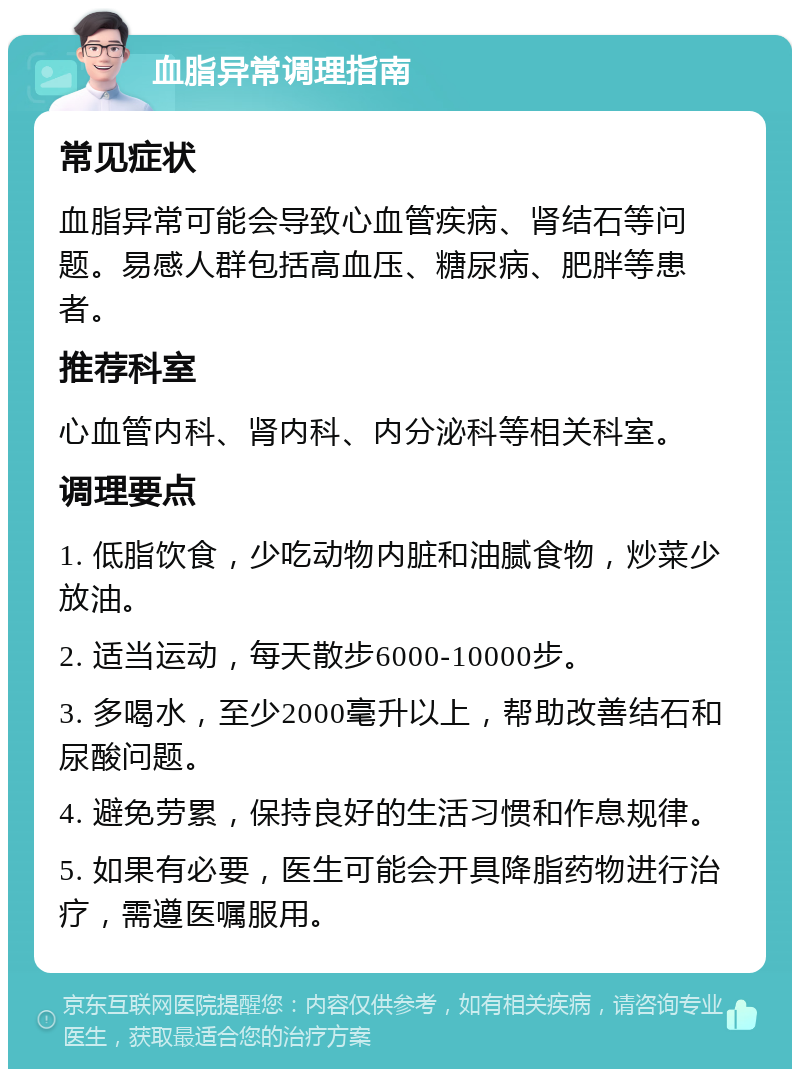 血脂异常调理指南 常见症状 血脂异常可能会导致心血管疾病、肾结石等问题。易感人群包括高血压、糖尿病、肥胖等患者。 推荐科室 心血管内科、肾内科、内分泌科等相关科室。 调理要点 1. 低脂饮食，少吃动物内脏和油腻食物，炒菜少放油。 2. 适当运动，每天散步6000-10000步。 3. 多喝水，至少2000毫升以上，帮助改善结石和尿酸问题。 4. 避免劳累，保持良好的生活习惯和作息规律。 5. 如果有必要，医生可能会开具降脂药物进行治疗，需遵医嘱服用。