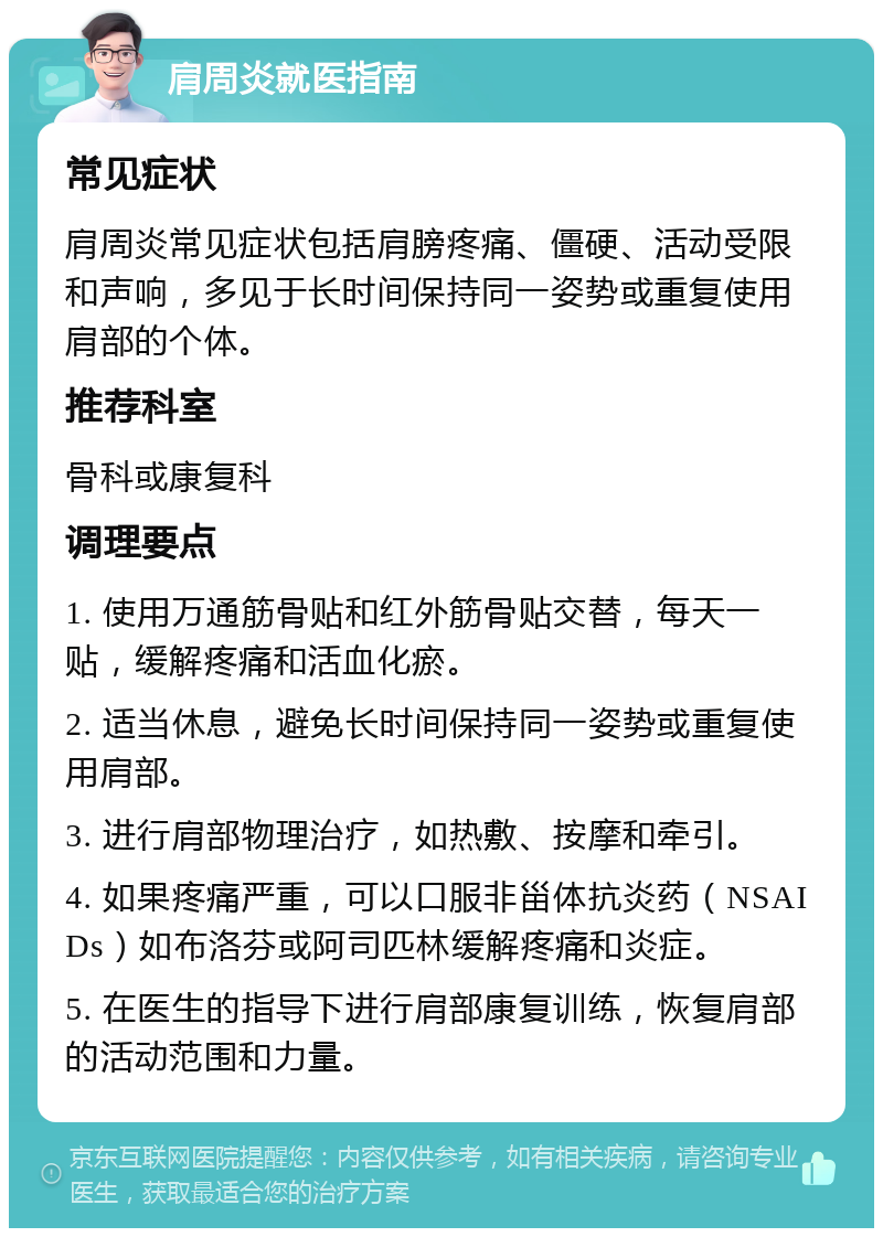 肩周炎就医指南 常见症状 肩周炎常见症状包括肩膀疼痛、僵硬、活动受限和声响，多见于长时间保持同一姿势或重复使用肩部的个体。 推荐科室 骨科或康复科 调理要点 1. 使用万通筋骨贴和红外筋骨贴交替，每天一贴，缓解疼痛和活血化瘀。 2. 适当休息，避免长时间保持同一姿势或重复使用肩部。 3. 进行肩部物理治疗，如热敷、按摩和牵引。 4. 如果疼痛严重，可以口服非甾体抗炎药（NSAIDs）如布洛芬或阿司匹林缓解疼痛和炎症。 5. 在医生的指导下进行肩部康复训练，恢复肩部的活动范围和力量。