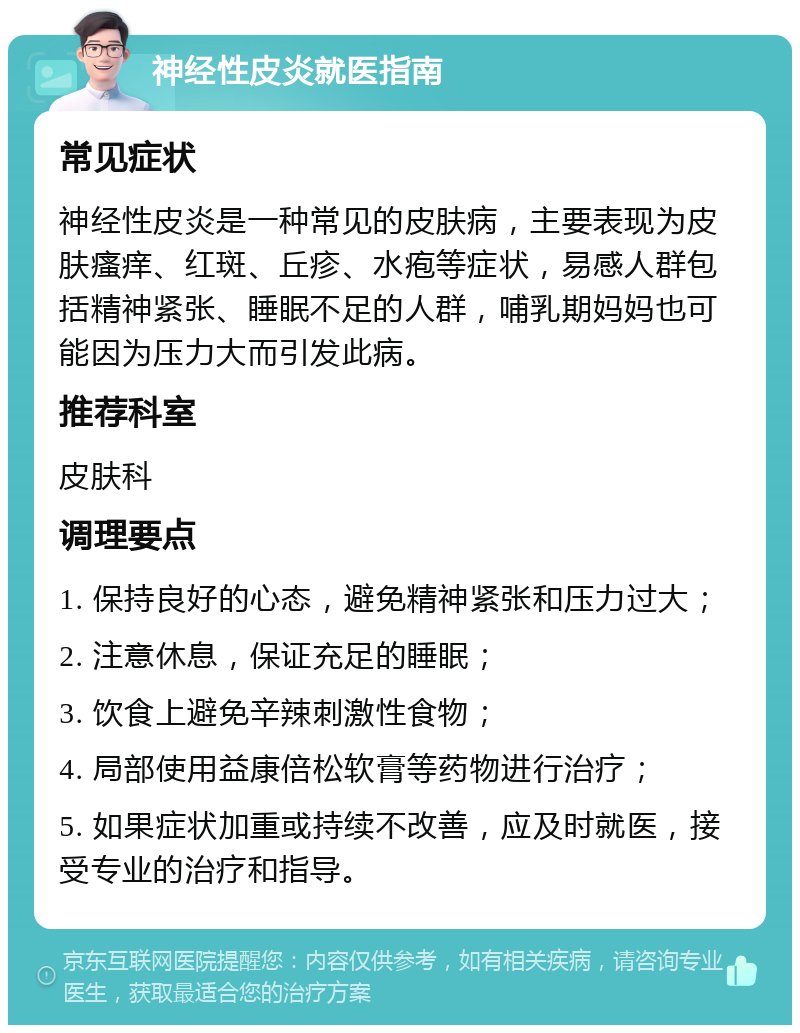 神经性皮炎就医指南 常见症状 神经性皮炎是一种常见的皮肤病，主要表现为皮肤瘙痒、红斑、丘疹、水疱等症状，易感人群包括精神紧张、睡眠不足的人群，哺乳期妈妈也可能因为压力大而引发此病。 推荐科室 皮肤科 调理要点 1. 保持良好的心态，避免精神紧张和压力过大； 2. 注意休息，保证充足的睡眠； 3. 饮食上避免辛辣刺激性食物； 4. 局部使用益康倍松软膏等药物进行治疗； 5. 如果症状加重或持续不改善，应及时就医，接受专业的治疗和指导。