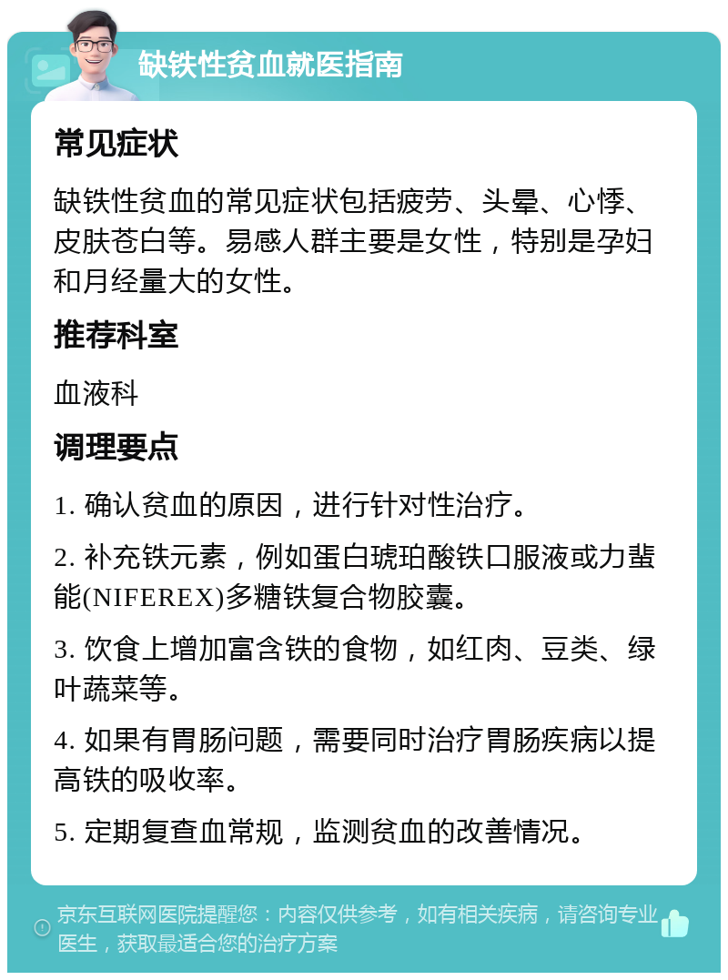 缺铁性贫血就医指南 常见症状 缺铁性贫血的常见症状包括疲劳、头晕、心悸、皮肤苍白等。易感人群主要是女性，特别是孕妇和月经量大的女性。 推荐科室 血液科 调理要点 1. 确认贫血的原因，进行针对性治疗。 2. 补充铁元素，例如蛋白琥珀酸铁口服液或力蜚能(NIFEREX)多糖铁复合物胶囊。 3. 饮食上增加富含铁的食物，如红肉、豆类、绿叶蔬菜等。 4. 如果有胃肠问题，需要同时治疗胃肠疾病以提高铁的吸收率。 5. 定期复查血常规，监测贫血的改善情况。