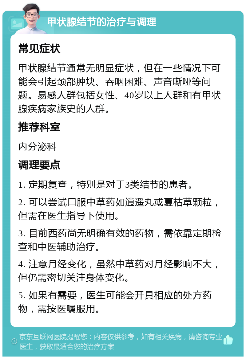 甲状腺结节的治疗与调理 常见症状 甲状腺结节通常无明显症状，但在一些情况下可能会引起颈部肿块、吞咽困难、声音嘶哑等问题。易感人群包括女性、40岁以上人群和有甲状腺疾病家族史的人群。 推荐科室 内分泌科 调理要点 1. 定期复查，特别是对于3类结节的患者。 2. 可以尝试口服中草药如逍遥丸或夏枯草颗粒，但需在医生指导下使用。 3. 目前西药尚无明确有效的药物，需依靠定期检查和中医辅助治疗。 4. 注意月经变化，虽然中草药对月经影响不大，但仍需密切关注身体变化。 5. 如果有需要，医生可能会开具相应的处方药物，需按医嘱服用。