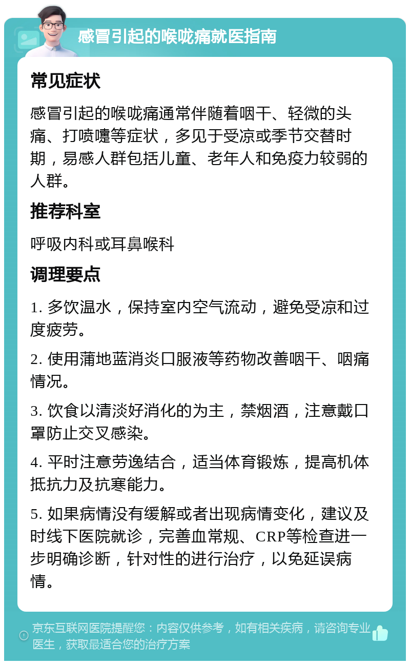 感冒引起的喉咙痛就医指南 常见症状 感冒引起的喉咙痛通常伴随着咽干、轻微的头痛、打喷嚏等症状，多见于受凉或季节交替时期，易感人群包括儿童、老年人和免疫力较弱的人群。 推荐科室 呼吸内科或耳鼻喉科 调理要点 1. 多饮温水，保持室内空气流动，避免受凉和过度疲劳。 2. 使用蒲地蓝消炎口服液等药物改善咽干、咽痛情况。 3. 饮食以清淡好消化的为主，禁烟酒，注意戴口罩防止交叉感染。 4. 平时注意劳逸结合，适当体育锻炼，提高机体抵抗力及抗寒能力。 5. 如果病情没有缓解或者出现病情变化，建议及时线下医院就诊，完善血常规、CRP等检查进一步明确诊断，针对性的进行治疗，以免延误病情。