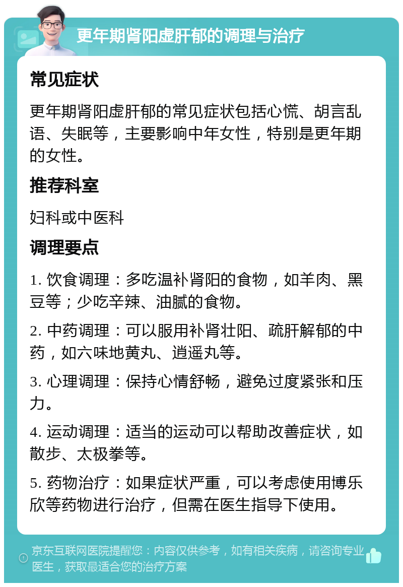 更年期肾阳虚肝郁的调理与治疗 常见症状 更年期肾阳虚肝郁的常见症状包括心慌、胡言乱语、失眠等，主要影响中年女性，特别是更年期的女性。 推荐科室 妇科或中医科 调理要点 1. 饮食调理：多吃温补肾阳的食物，如羊肉、黑豆等；少吃辛辣、油腻的食物。 2. 中药调理：可以服用补肾壮阳、疏肝解郁的中药，如六味地黄丸、逍遥丸等。 3. 心理调理：保持心情舒畅，避免过度紧张和压力。 4. 运动调理：适当的运动可以帮助改善症状，如散步、太极拳等。 5. 药物治疗：如果症状严重，可以考虑使用博乐欣等药物进行治疗，但需在医生指导下使用。