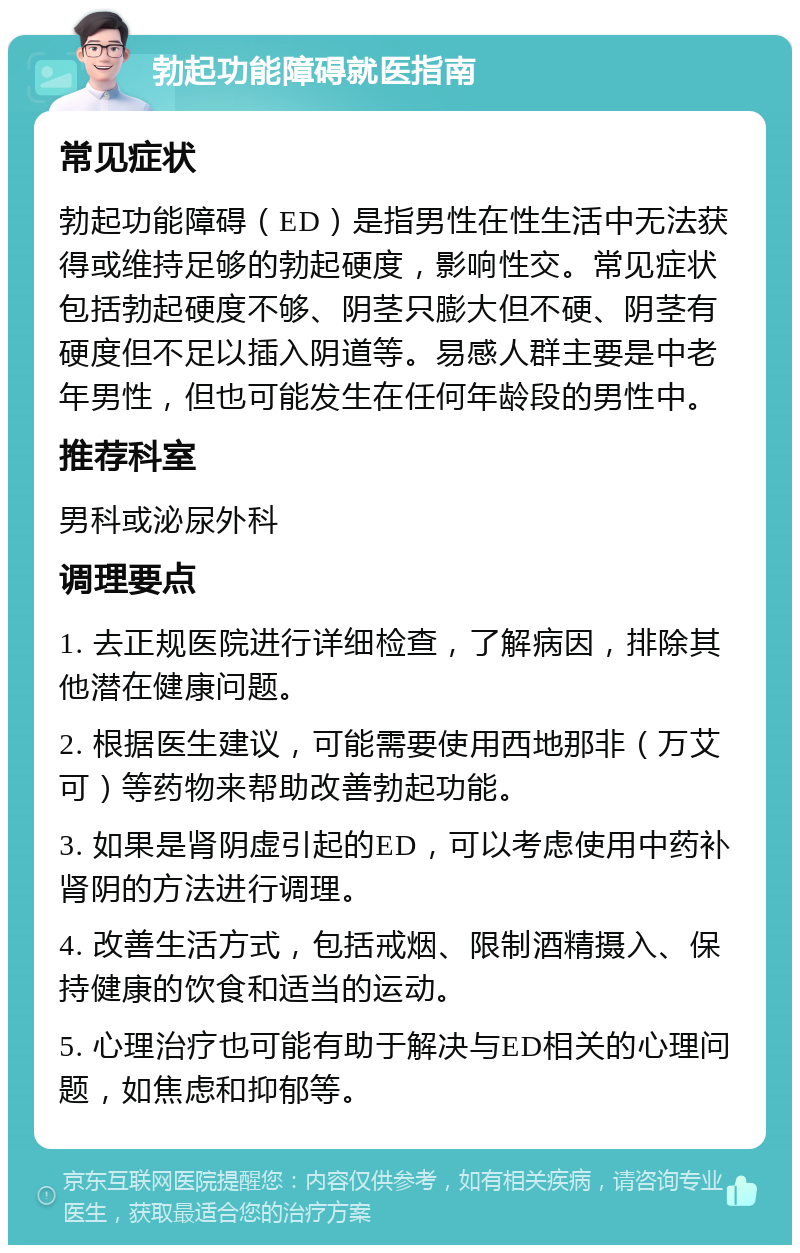 勃起功能障碍就医指南 常见症状 勃起功能障碍（ED）是指男性在性生活中无法获得或维持足够的勃起硬度，影响性交。常见症状包括勃起硬度不够、阴茎只膨大但不硬、阴茎有硬度但不足以插入阴道等。易感人群主要是中老年男性，但也可能发生在任何年龄段的男性中。 推荐科室 男科或泌尿外科 调理要点 1. 去正规医院进行详细检查，了解病因，排除其他潜在健康问题。 2. 根据医生建议，可能需要使用西地那非（万艾可）等药物来帮助改善勃起功能。 3. 如果是肾阴虚引起的ED，可以考虑使用中药补肾阴的方法进行调理。 4. 改善生活方式，包括戒烟、限制酒精摄入、保持健康的饮食和适当的运动。 5. 心理治疗也可能有助于解决与ED相关的心理问题，如焦虑和抑郁等。