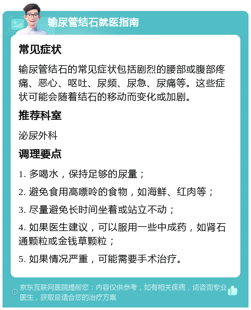 输尿管结石就医指南 常见症状 输尿管结石的常见症状包括剧烈的腰部或腹部疼痛、恶心、呕吐、尿频、尿急、尿痛等。这些症状可能会随着结石的移动而变化或加剧。 推荐科室 泌尿外科 调理要点 1. 多喝水，保持足够的尿量； 2. 避免食用高嘌呤的食物，如海鲜、红肉等； 3. 尽量避免长时间坐着或站立不动； 4. 如果医生建议，可以服用一些中成药，如肾石通颗粒或金钱草颗粒； 5. 如果情况严重，可能需要手术治疗。