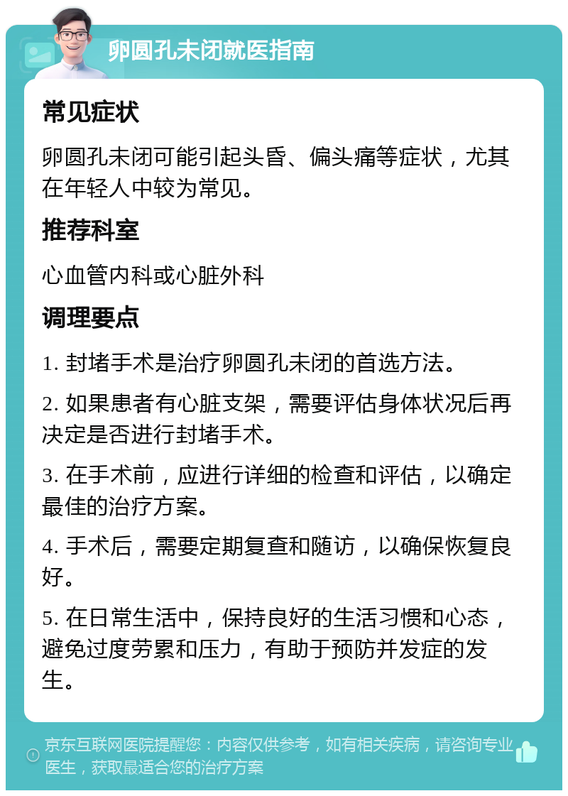 卵圆孔未闭就医指南 常见症状 卵圆孔未闭可能引起头昏、偏头痛等症状，尤其在年轻人中较为常见。 推荐科室 心血管内科或心脏外科 调理要点 1. 封堵手术是治疗卵圆孔未闭的首选方法。 2. 如果患者有心脏支架，需要评估身体状况后再决定是否进行封堵手术。 3. 在手术前，应进行详细的检查和评估，以确定最佳的治疗方案。 4. 手术后，需要定期复查和随访，以确保恢复良好。 5. 在日常生活中，保持良好的生活习惯和心态，避免过度劳累和压力，有助于预防并发症的发生。