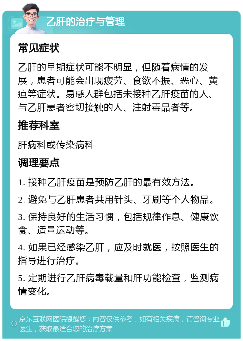 乙肝的治疗与管理 常见症状 乙肝的早期症状可能不明显，但随着病情的发展，患者可能会出现疲劳、食欲不振、恶心、黄疸等症状。易感人群包括未接种乙肝疫苗的人、与乙肝患者密切接触的人、注射毒品者等。 推荐科室 肝病科或传染病科 调理要点 1. 接种乙肝疫苗是预防乙肝的最有效方法。 2. 避免与乙肝患者共用针头、牙刷等个人物品。 3. 保持良好的生活习惯，包括规律作息、健康饮食、适量运动等。 4. 如果已经感染乙肝，应及时就医，按照医生的指导进行治疗。 5. 定期进行乙肝病毒载量和肝功能检查，监测病情变化。